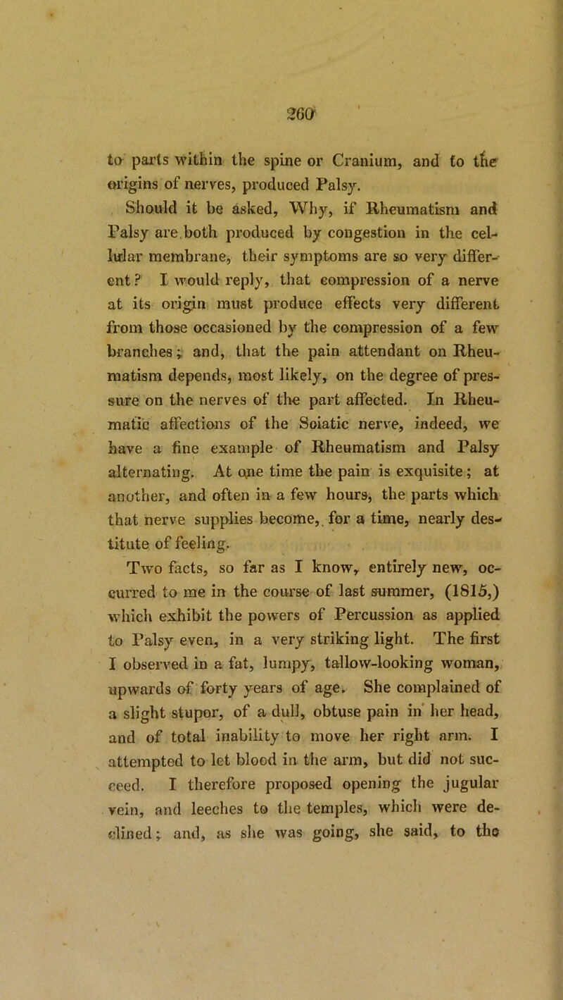 to pai'ts within the spine or Cranium, and to the origins of nerves, produced Palsy. Should it be asked, Why, if Rheumatism and Palsy are, both pi’oduced by congestion in the cel- Inlar membrane, their symptoms are so very differ-- ent ? I would reply, that compression of a nerve at its origin must produce effects very different from those occasioned by the compression of a few branches; and, that the pain attendant on Rheu- matism depends, most likely, on the degree of pres- sure on the nerves of tire part affected. In Rheu- matic affections of the Soiatic nerve, indeed, we have a fine example of Rheumatism and Palsy alternating. At ofie time the pain is exquisite; at another, and often in a few hours, the parts which that nerve supplies become,, for a time, nearly des- titute of feeling. Two facts, so far as I know, entirely new, oc- curred to me in the course of last summer, (1815,) which exhibit the powers of Percussion as applied to Palsy even, in a very striking light. The first I observed in a fat, lumpy, tallow-looking woman, upwards of forty years of age. She complained of a slight stupor, of a dull, obtuse pain in' her head, and of total inability to move her right arm. I attempted to let blood in the arm, but did not suc- ceed. I therefore proposed opening the jugular vein, and leeches to the temples, which were de- clined and, as she was going, she said, to tho