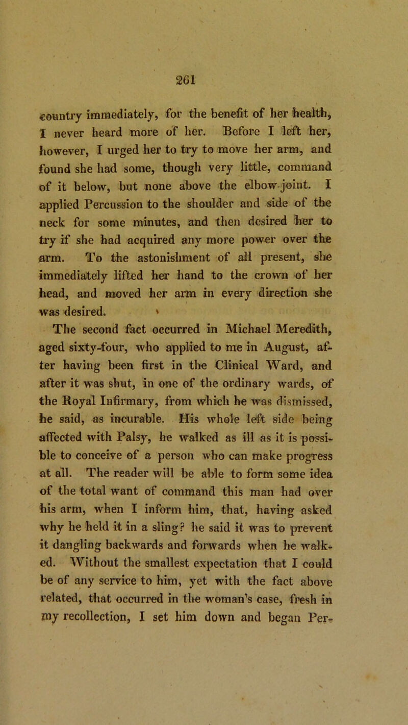 country immediately, for the benefit of her health, I never heard more of her. Before I left her, however, I urged her to try to move her arm, and found she had some, though very little, command of it below, but none above the elbow joint. I applied Percussion to the shoulder and side of the neck for some minutes, and then desired her to try if she had acquired any more power over the arm. To the astonishment of all present, slie immediately lifted her hand to the crown of her head, and moved her arm in every dkection she was desired. * The second fact occurred in Michael Meredith, aged sixty-four, who applied to me in August, af- ter having been first in the Clinical Ward, and after it was shut, in one of the ordinary wards, of the Royal Infirmary, from which he was dismissed, he said, as incurable. His whole left side being affected with Palsy, he walked as ill as it is possi- ble to conceive of a person who can make progress at all. The reader will be able to form some idea of the total want of command this man had over his arm, when I inform him, that, having asked why he held it in a sling ? he said it was to prevent it dangling backwards and forwards when he walk- ed. Without the smallest expectation that I could be of any service to him, yet with the fact above related, that occurred in the woman’s case, fresh in my recollection, I set him down and began Per--