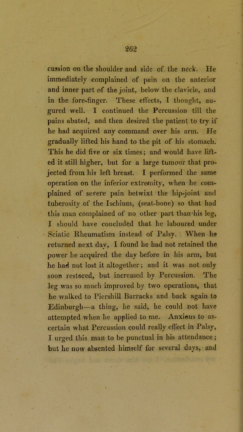 cussion on the shoulder and side of. the neck. He immediately complained of pain on the anterior and inner part of the joint, below the clavicle, and in the fore-finger. These effects, I thought, au- gured well. I continued the Percussion till the pains abated, and then desired the patient to try if he had acquired any command over his arm. He gradually lifted his hand to the pit of his stomach. This he did five or six times; and would have lift- ed it still higher, but for a large tumour that pro- jected from his left breast. I performed the same operation on the inferior extremity, when he com- plained of severe pain betwixt the hip-joint and tubero.sity of the Ischium, (seat-bone) so that had this man complained of no other part thandus leg, I should have concluded that he laboured under Sciatic Rheumatism instead of Palsy. When he returned next day, I found he had not retained the power he acquired the day before in his arm, but he had not lost it altogether; and it was not only soon restored, but increased by Percussion. The leg was so much improved by two operations, that he walked to Piershill Barracks and back again to Edinburgh—a thing, he said, he could not have attempted wdien he applied to me. Anxious to as- certain what Percussion could really effect in Palsy, I urged this man to be punctual in his attendance; but he now absented himself for several days, and