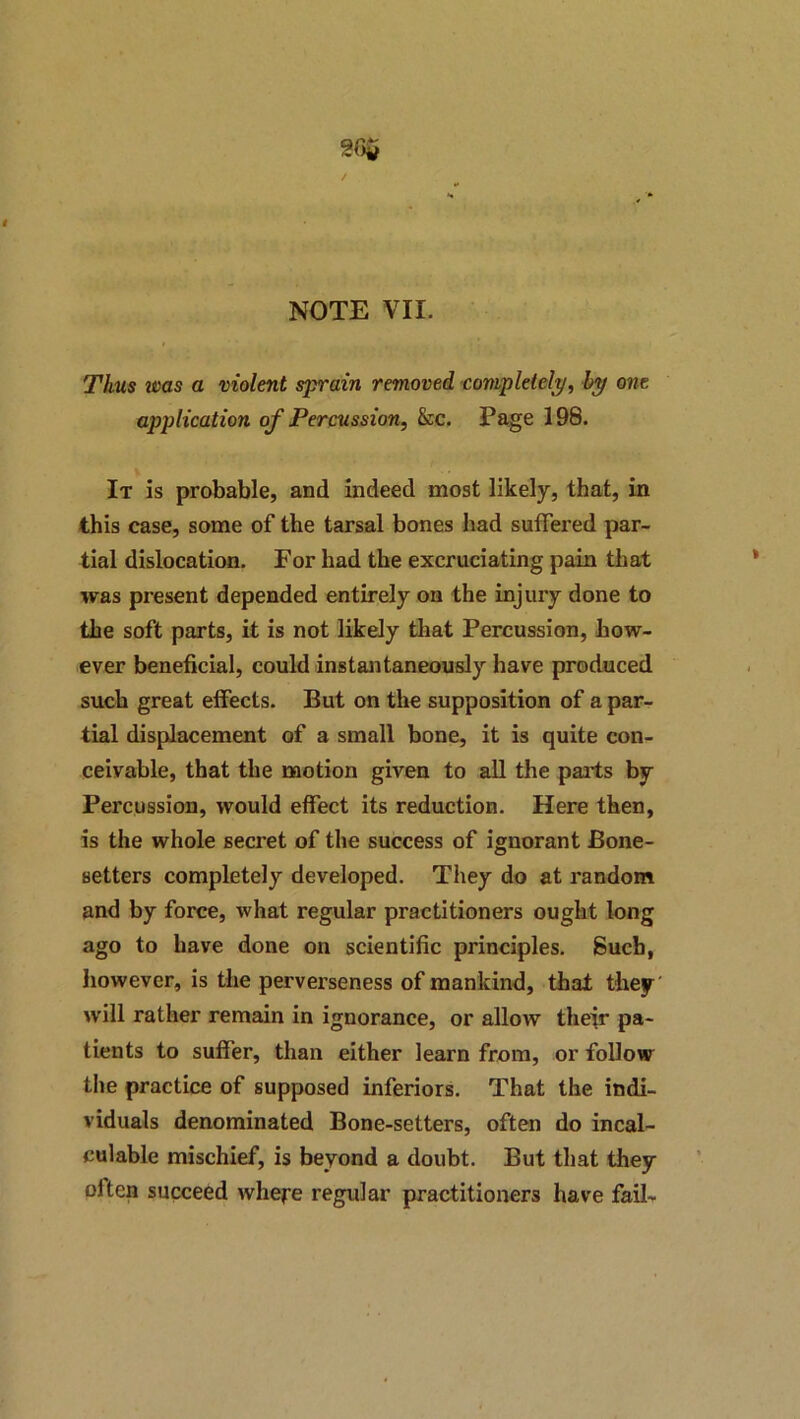 Thus was a violent sprain removed completely^ hy one application of Percussion^ &c. Page 198. It is probable, and indeed most likely, that, in this case, some of the tarsal bones had suffered par- tial dislocation. For had the excruciating pain that was present depended entirely on the injury done to the soft parts, it is not likely that Percussion, how- ever beneficial, could instantaneously have produced such great effects. But on the supposition of a par- tial displacement of a small bone, it is quite con- ceivable, that the naotion given to aU the parts by Percussion, would effect its reduction. Here then, is the whole secret of the success of ignorant Bone- setters completely developed. They do at random and by force, what regular practitioners ought long ago to have done on scientific principles. 8ucb, however, is the perverseness of mankind, that they' will rather remain in ignorance, or allow their pa- tients to suffer, than either learn from, or follow the practice of supposed inferiors. That the indi- viduals denominated Bone-setters, often do incal- culable mischief, is beyond a doubt. But that they often succeed where regular practitioners have fail-