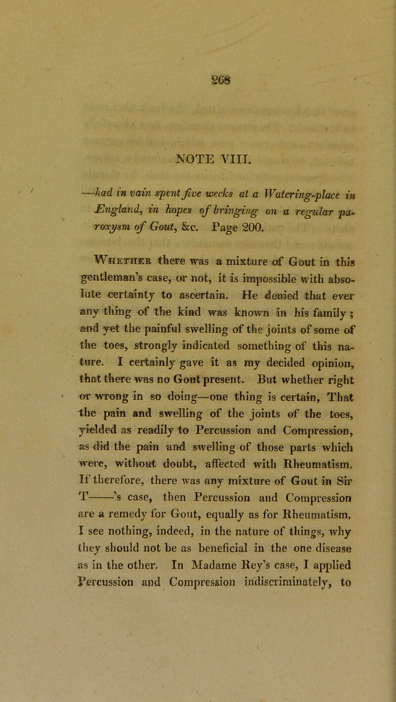 —had in vain spent Jive weeks at a Watering-place in England, in hopes of bringing on a regular pa- roxysm of Gout, &c. Page 200. Vi^HETHER there was a mixture of Gout in this gentleman’s case, or not, it is impossible with abso- lute eertaintj to ascertain. He <Jenied that ever any thing of the kind was known in his family; and yet the painful swelling of the joints of some of the toes, strongly indicated something of this na- ture. I certainly gave it as my decided opinion, that there was no Gont present. But whether right or wrong in so doing—one thing is certain, That the pain and swelling of the joints of the toes, yielded as readily to Percussion and Compression, as did the pain and swelling of those parts which were, without doubt, affected with Bheumatism. If therefore, there was any mixture of Gout in Sir T ’s case, then Percussion and Compression are a remedy for Gout, equally as for Rheumatism, I see nothing, indeed, in the nature of things, why they should not be as beneficial in the one disease as in the other. In Madame Key’s case, I applied Percussion and Compression indiscriminately, to