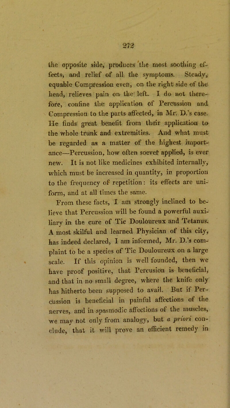 the opposite side, produces ‘the most soothing ef- fects, and relief of all the symptoms. Steady, equable Compression even, on the right side of the head, relieves pain on the' left. I do not there- fore, confine the application of Percnssion and Compression to the parts affected, in Mr. D.’s case. He finds great benefit from their application to the whole trunk and extremities. And what must be regarded as a matter of the highest import- ance—Percussion, how often soever applied, is ever new. It is not like medicines exhibited internally, which must be increased in quantity, in proportion to the frequency of repetition: its effects are uni- form, and at all times the same. From these facts, I am strongly inclined to be- lieve that Percussion will be found a powerful auxi- liary in the cure of Tic Douloureux and Tetanus. A most skilful and learned Physician of this city, has indeed declared, I am informed, Mr. D.’s com- plaint to be a species of Tic Douloureux on a large scale. If this opinion is well founded, then we have proof positive, that Percusion is beneficial, and that in no small degree, where the knife only has hitherto been supposed to avail. But if Per- cussion is beneficial in painful affections of the nerves, and in spasmodic affections of the muscles, ■we may not only from analogy, but a priori con- clude, that it will prove an efficient remedy in