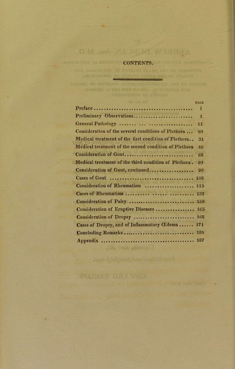 CONTENTS. PAGE Preface i Preliminary Observations 1 General Pathology H Consideration of the several conditions of Plethora ... 20 Medical treatment of the first condition of Plethora.. 31 Medical treatment of the second condition of Plethora 46 Consideration of Gout. 68 Medical treatment of the third condition of Plethora. 89 Consideration of Gout, continued 99 Cases of Gout 108 Consideration of Rheumatism 115 Cases of Rheumatism 132 Consideration of Palsy 159 Consideration of Eruptive Diseases 165 Consideration of Dropsy 168 Cases of Dropsy, and of Inflammatory CEdema 171 Concluding Remarks 181 Appendix 187