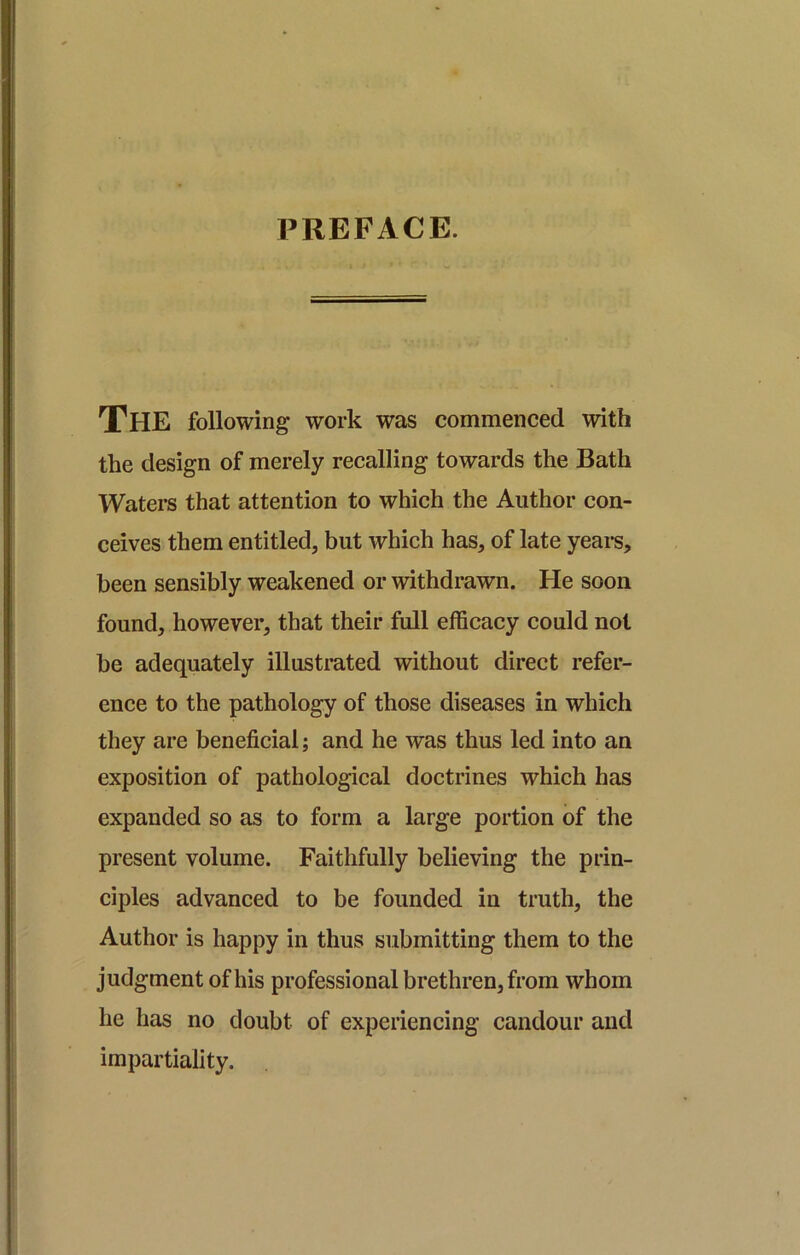 PREFACE. The following work was commenced with the design of merely recalling towards the Bath Waters that attention to which the Author con- ceives them entitled, but which has, of late yeai-s, been sensibly weakened or withdrawn. He soon found, however, that their full efficacy could not be adequately illustrated without direct refer- ence to the pathology of those diseases in which they are beneficial; and he was thus led into an exposition of pathological doctrines which has expanded so as to form a large portion of the present volume. Faithfully believing the prin- ciples advanced to be founded in truth, the Author is happy in thus submitting them to the judgment of his professional brethren, from whom he has no doubt of experiencing candour and impartiality.