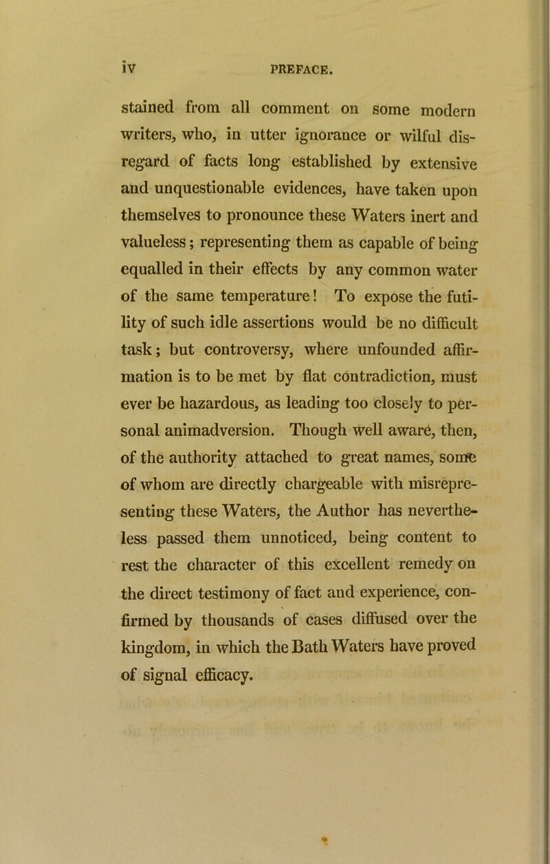 stained from all comment on some modern writers, who, in utter ignorance or wilful dis- regard of facts long established by extensive and unquestionable evidences, have taken upon themselves to pronounce these Waters inert and valueless; representing them as capable of being equalled in their effects by any common water of the same temperature! To expose the futi- lity of such idle assertions would be no difficult task; but controversy, where unfounded affir- mation is to be met by flat contradiction, must ever be hazardous, as leading too closely to per- sonal animadversion. Though well aware, then, of the authority attached to great names, somfe of whom are directly chargeable with misrepre- senting these Waters, the Author has neverthe- less passed them unnoticed, being content to rest the character of this excellent remedy on the direct testimony of fact and experience, con- firmed by thousands of cases diffused over the kingdom, in which the Bath Waters have proved of signal efficacy.