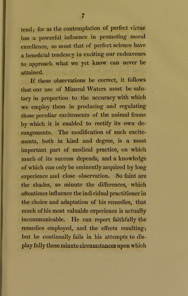 tend; for as the contemplation of perfect virtue has a powerful influence in promoting moral excellence, so must that of perfect science have a beneficial tendency in exciting our endeavoui*s to approach what we yet know can never be attained. If these observations be correct, it follows that our use of Mineral Waters must be salu- tary in proportion to the accuracy with which we employ them in producing and regulating those peculiar excitements of the animal frame by which it is enabled to rectify its own de- rangements. The modification of such excite- ments, both in kind and degree, is a most important part of medical practice, on which much of its success depends, and a knowledge of which can only be eminently acquired by long expeiience and close observation. So faint are the shades, so minute the differences, which oftentimes influence the individual practitioner in the choice and adaptation of his remedies, that much of his most valuable experience is actually incommunicable. He can report faithfully the remedies employed, and the effects resulting; but he continually fails in his attempts to dis- play fully those minute circumstances upon which