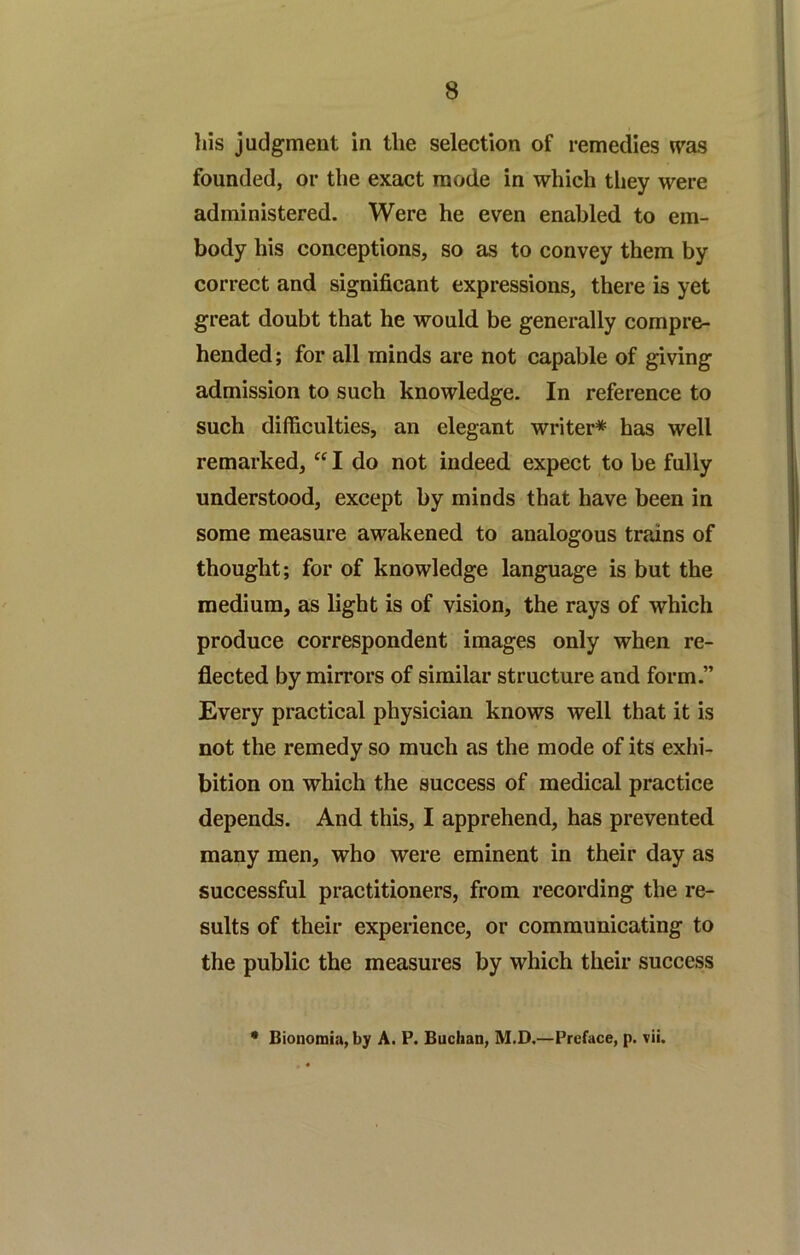 his judgment in the selection of remedies n^as founded, or the exact mode in which tliey were administered. Were he even enabled to em- body his conceptions, so as to convey them by correct and significant expressions, there is yet great doubt that he would be generally compre- hended ; for all minds are not capable of giving admission to such knowledge. In reference to such difficulties, an elegant writer* has well remarked, I do not indeed expect to be fully understood, except by minds that have been in some measure awakened to analogous trains of thought; for of knowledge language is but the medium, as light is of vision, the rays of which produce correspondent images only when re- flected by mirrors of similar structure and form.” Every practical physician knows well that it is not the remedy so much as the mode of its exhi- bition on which the success of medical practice depends. And this, I apprehend, has prevented many men, who were eminent in their day as successful practitioners, from recording the re- sults of their experience, or communicating to the public the measures by which their success • Bionomia, by A. P. Buchan, M.D.—Preface, p. vii.