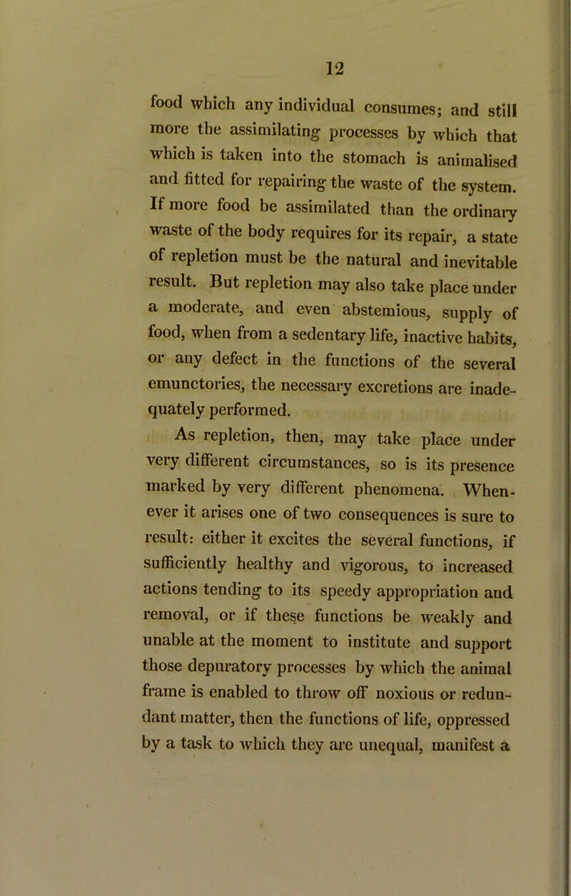 food which any individual consumes; and still more the assimilating processes by which that which is taken into the stomach is animalised and fitted for repairing the waste of the system. Ifmoie food be assimilated than the ordinai'y waste of the body requires for its repair, a state of repletion must be the natural and inevitable result. But repletion may also take place under a moderate, and even abstemious, supply of food, when from a sedentary life, inactive habits, 01 any defect in the functions of the several emunctories, the necessary excretions are inade- quately performed. As repletion, then, may take place under very different circumstances, so is its presence marked by very different phenomena. When- ever it arises one of two consequences is sure to result: either it excites the several functions, if sufficiently healthy and vigorous, to increased actions tending to its speedy appropriation and removal, or if these functions be weakly and unable at the moment to institute and support those depuratory processes by which the animal frame is enabled to throw off noxious or redun- dant matter, then the functions of life, oppressed by a task to which they are unequal, manifest a