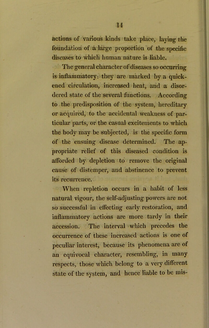 actions of various kinds'take place, laying the foundation of a large proportion of the specific diseases to which human nature is liable. The general character of diseases so occurring isdnflamiriatoryif they are marked by a quick- ened circulation, increased heat, and a disor- dered state of the several functions. According to the predisposition of the system, hereditary or acquired, ito the accidental weakness of par- ticular parts, or the casual excitements to which the body may be subjected, is the specific form of the ensuing disease determined. The ap- propriate relief of this diseased condition is afforded by depletion < to remove the original cause of distemper, and abstinence to prevent its recurrence. When repletion occurs in a habit of less natural vigour, the self-adjusting powers are not so successful in effecting early restoration, and inflammatory actions are more tardy in their accession. The interval 'which precedes the occurrence of these increased actions is one of peculiar interest, because its phenomena are of an equivocal character, resembling, in many respects, those which belong to a very different state of the system, and hence liable to be mis-