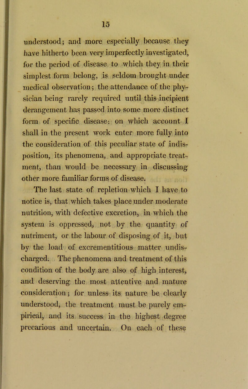 understood; and more especially because they have hitherto been very imperfectly investigated, for the period of disease to which they in their simplest form belong, is seldom brought under medical observation; the attendance of the phy- sician being rarely required until this incipient derangement has passed into some more distinct form of specific disease: on which account I shall in the present work enter more fully into the consideration of this peculiar state of indis- position, its phenomena, and appropriate treat- ment, than would be necessary in. discussing other more familiar forms of disease. The last state of repletion which I have to notice is, that which takes place under moderate nutrition, with defective exeretionj in whieh the system is oppressed, not by the quantity of nutriment, or the labour of disposing of it, but by the load' of excrementitious matter undis- charged; The phenomena and treatment of this condition of the body are also of high interest, and deserving the most attentive and mature consideration; for unless its nature be clearly understood, the treatment must be purely em- pirical, and itSi success in the highest degree precarious and uncertain. On each of these