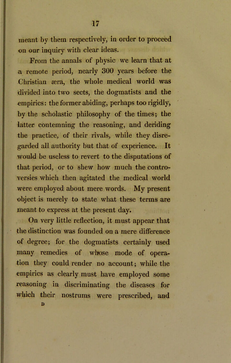 meant by them respectively, in order to proceed on our inquiry with clear ideas. From the annals of physic we learn that at a remote period, nearly 300 years before the Christian sera, the whole medical world was divided into two sects, the dog-matists and the empirics: the former abiding, perhaps too rigidly, by the scholastic philosophy of the times; the latter contemning the reasoning, and deriding the practice, of their rivals, while they disre- garded all authority but that of experience. It would be useless to revert to the disputations of that period, or to shew how much the contro- versies which then agitated the medical world were employed about mere words. My present object is merely to state what these terms are meant to express at the present day. On very little reflection, it must appear that the distinction was founded on a mere difference of degree; for the dogmatists certainly used many remedies of whose mode of opera- tion they could render no account; while the empirics as clearly must have employed some reasoning in discriminating the diseases for which their nostrums were prescribed, and D