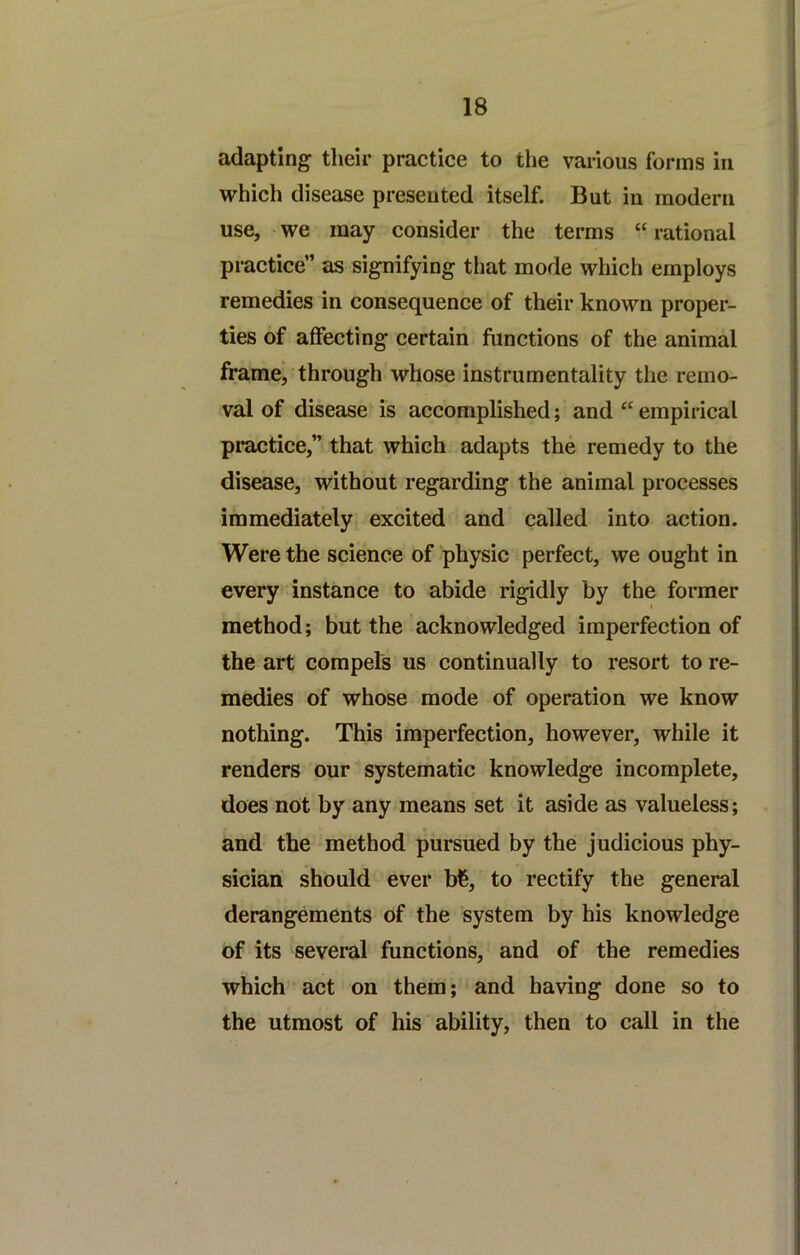 adapting their practice to the various forms in which disease presented itself. But in modern use, we may consider the terms “ rational practice” as signifying tiiat mode which employs remedies in consequence of their known proper- ties of affecting certain functions of the animal frame, through whose instrumentality the remo- val of disease is accomplished; and “ empirical pi*actice,” that which adapts the remedy to the disease, without regarding the animal processes immediately excited and called into action. Were the science of physic perfect, we ought in every instance to abide rigidly by the former method; but the acknowledged imperfection of the art compels us continually to resort to re- medies of whose mode of operation we know nothing. This imperfection, however, while it renders our systematic knowledge incomplete, does not by any means set it aside as valueless; and the method pursued by the judicious phy- sician should ever b€, to rectify the general derangements of the system by his knowledge of its several functions, and of the remedies which act on them; and having done so to the utmost of his ability, then to call in the