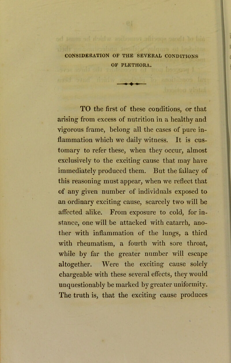 CONSIDERATION OF THE SEVERAL CONDITIONS OF PLETHORA. TO the first of these conditions, or that arising from excess of nutrition in a healthy and vigorous frame, belong all the cases of pure in- flammation which we daily witness. It is cus- tomary to refer these, when they occur, almost exclusively to the exciting cause that may have immediately produced them. But the fallacy of this reasoning must appear, when we reflect that of any given number of individuals exposed to an ordinary exciting cause, scarcely two will be affected alike. From exposure to cold, for in- stance, one will be attacked with catarrh, ano- ther with inflammation of the lungs, a third with rheumatism, a fourth with sore throat, while by far the greater number will escape altogether. Were the exciting cause solely chargeable with these several effects, they would unquestionably be marked by greater uniformity. The truth is, that the exciting cause produces