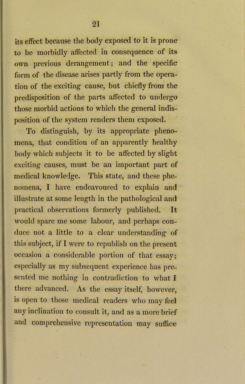 its effect because the body exposed to it is prone to be morbidly affected in consequence of its own previous derangement; and the specific form of the disease arises partly from the opera- tion of the exciting cause, but chiefly from the predisposition of the parts affected to undergo those morbid actions to which the general indis- position of the system renders them exposed. To distinguish, by its appropriate pheno- mena, that condition of an apparently healthy body which subjects it to be affected by slight exciting causes, must be an important part of medical knowledge. This state, and these phe- nomena, I have endeavoured to explain and ' illustrate at some length in the pathological and practical observations formerly published. It would spare me some labour, and perhaps con- duce not a little to a clear understanding of this subject, if I were to republish on the present occasion a considerable portion of that essay; especially as my subsequent experience has pre- sented me nothing in contradiction to what I there advanced. As the essay itself, however, is open to those medical readers who may feel any inclination to consult it, and as a more brief and comprehensive representation may suffice