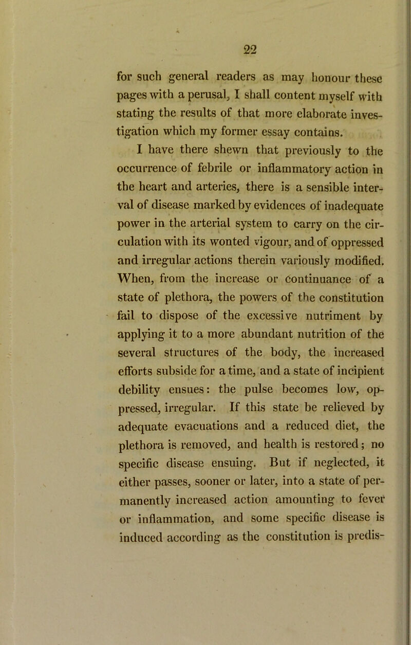 for such general readers as may honour these pages with a perusal, I shall content myself with stating the results of that more elaborate inves- tigation which my former essay contains. I have there shewn that previously to the occurrence of febrile or inflammatory action in the heart and arteries, there is a sensible inter- val of disease marked by evidences of inadequate power in the arterial system to carry on the cir- culation with its wonted vigour, and of oppressed and irregular actions therein variously modified. When, from the increase or continuance of a state of plethora, the powers of the constitution • fail to dispose of the excessive nutriment by applying it to a more abundant nutrition of the several structures of the body, the increased eflbrts subside for a time, and a state of incipient debility ensues: the pulse becomes low, op- pressed, irregular. If this state be relieved by adequate evacuations and a reduced diet, the plethora is removed, and health is restored; no specific disease ensuing. But if neglected, it either passes, sooner or later, into a state of per- manently increased action amounting to fever or inflammation, and some specific disease is induced according as the constitution is predis-