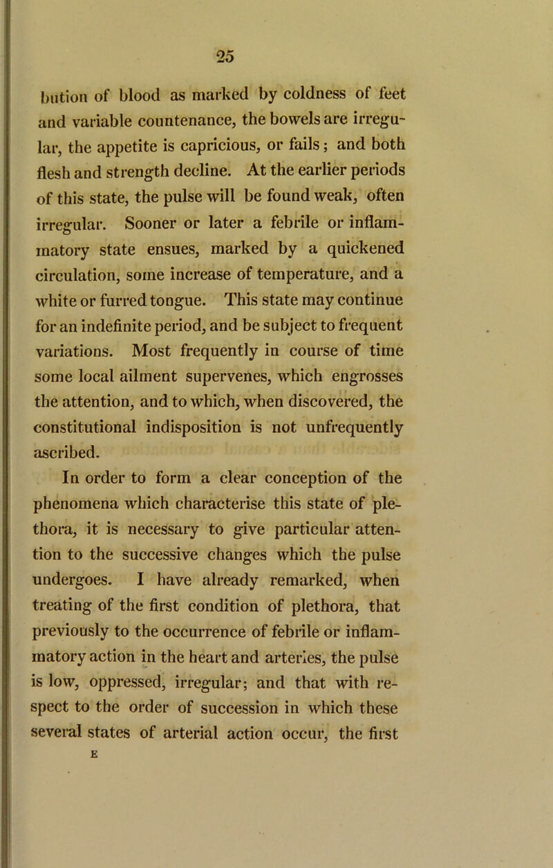 biitioii of blood as marked by coldness of feet and variable countenance, the bowels are irregu- lar, the appetite is capricious, or fails; and both flesh and strength decline. At the earlier periods of this state, the pulse will be found weak, often irregular. Sooner or later a febrile or inflam- matory state ensues, marked by a quickened circulation, some increase of temperature, and a white or furred tongue. This state may continue for an indefinite period, and be subject to frequent variations. Most frequently in course of time some local ailment supervenes, which engrosses the attention, and to which, when discovered, the constitutional indisposition is not unfrequently ascribed. In order to form a clear conception of the phenomena which characterise this state of ple- thora, it is necessary to give particular atten- tion to the successive changes which the pulse undergoes. I have already remarked, when treating of the first condition of plethora, that previously to the occurrence of febrile or inflam- matory action in the heart and arteries, the pulse is low, oppressed, irregular; and that with re- spect to the order of succession in which these several states of arterial action occur, the first E