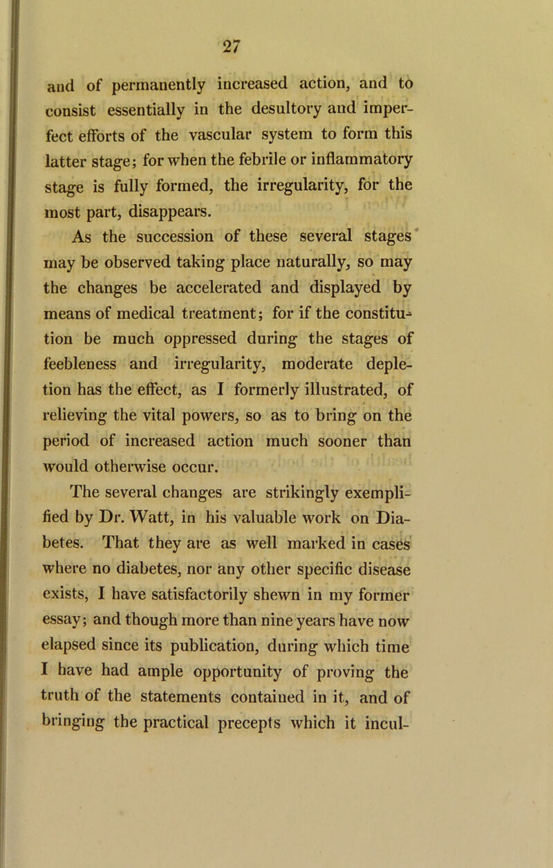 and of permanently increased action, and to consist essentially in the desultory and imper- fect efforts of the vascular system to form this latter stage; for when the febrile or inflammatory stage is fully formed, the irregularity, for the most part, disappears. As the succession of these several stages* may be observed taking place naturally, so may the changes be accelerated and displayed by means of medical treatment; for if the constitu^ tion be much oppressed during the stages of feebleness and irregularity, moderate deple- tion has the effect, as I formerly illustrated, of relieving the vital powers, so as to bring on the period of increased action much sooner than would otherwise occur. The several changes are strikingly exempli- fied by Dr. Watt, in his valuable work on Dia- betes. That they are as well marked in cases' where no diabetes, nor any other specific disease exists, I have satisfactorily shewn in my former essay; and though more than nine years have now elapsed since its publication, during which time I have had ample opportunity of proving the truth of the statements contained in it, and of bringing the practical precepts which it incul-