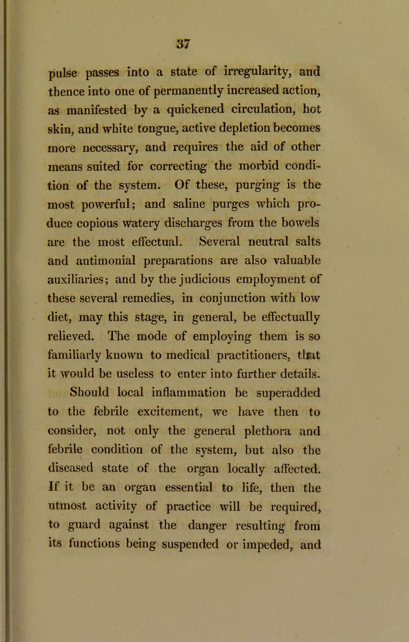 pulse passes into a state of irregularity, and thence into one of permanently increased action, as manifested by a quickened circulation, hot skin, and white tongue, active depletion becomes more necessary, and requires the aid of other means suited for correcting the morbid condi- tion of the system. Of these, purging is the most powerful; and saline purges which pro- duce copious watery discharges from the bowels are the most effectual. Several neutral salts and antimonial preparations are also valuable auxiliaries; and by the judicious employment of these several remedies, in conjunction with low diet, may this stage, in general, be effectually relieved. The mode of employing them is so familiarly known to medical practitioners, that it would be useless to enter into further details. Should local inflammation be superadded to the febrile excitement, we have then to consider, not only the general plethora and febrile condition of the system, but also the diseased state of the organ locally affected. If it be an organ essential to life, then the utmost activity of practice will be required, to guard against the danger resulting from its functions being suspended or impeded, and