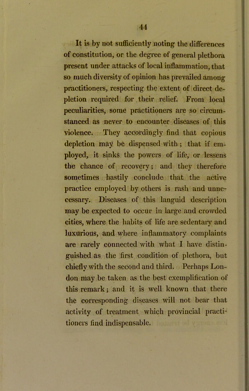 It is by not sufficiently noting the differences of constitution, or the degree of general plethora present under attacks of local inflammation, that so much diversity of opinion has prevailed among practitioners, respecting the extent of direct de- pletion required for,their relief. From local peculiarities, some practitioner are so circum- stanced as never to encounter diseases of this violence. < They accordingly find that copious depletion may be dispensed with ; that if em- ployed, it sinks the powers of life, or lessens the chance ' of recovery; and they therefore sometimes hastily conclude that the active practice employed by others is rash and unne- cessary. Diseases of this languid description may be expected to occur in large and crowded cities, where the habits of life are sedentary and luxurious, and where inflammatory complaints are rarely connected with what I have distin- guished as the first condition of plethora, but chiefly with the second and third. Perhaps Lon- don may be taken as the best exemplification of this remark; and it is well known that there the corresponding diseases will not bear that activity of treatment which provincial practi- tionei's find indispensable. I