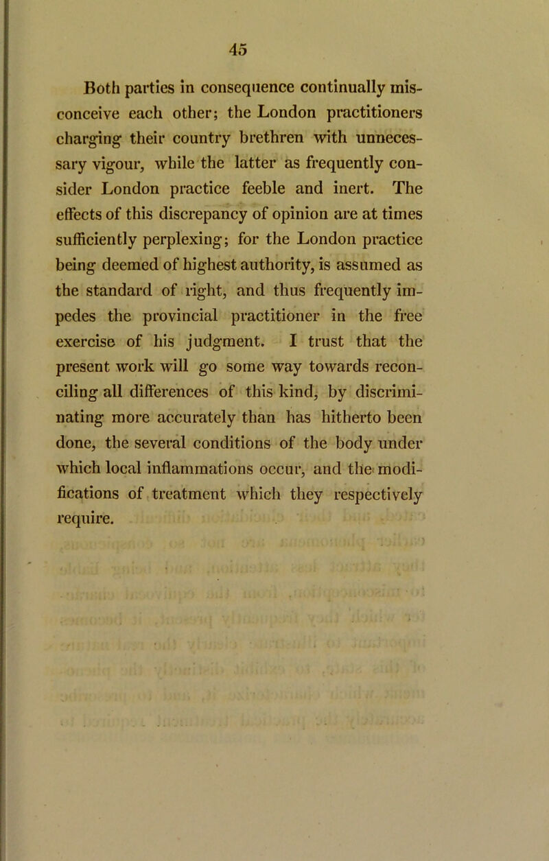 Both parties in consequence continually mis- conceive each other; the London practitioners eharging their country brethren with unneces- sary vigour, while the latter as frequently con- sider London practice feeble and inert. The effects of this discrepancy of opinion are at times sufReiently perplexing; for the London practice being deemed of highest authority, is assumed as the standard of light, and thus frequently im- pedes the provincial practitioner in the free exercise of his judgment. I trust that the present work will go some way towards recon- ciling all differences of this kind; by discrimi- nating more accurately than has hitherto been done, the several conditions of the body under which local inflammations occur, and the! modi- fications of treatment which they respectively require.