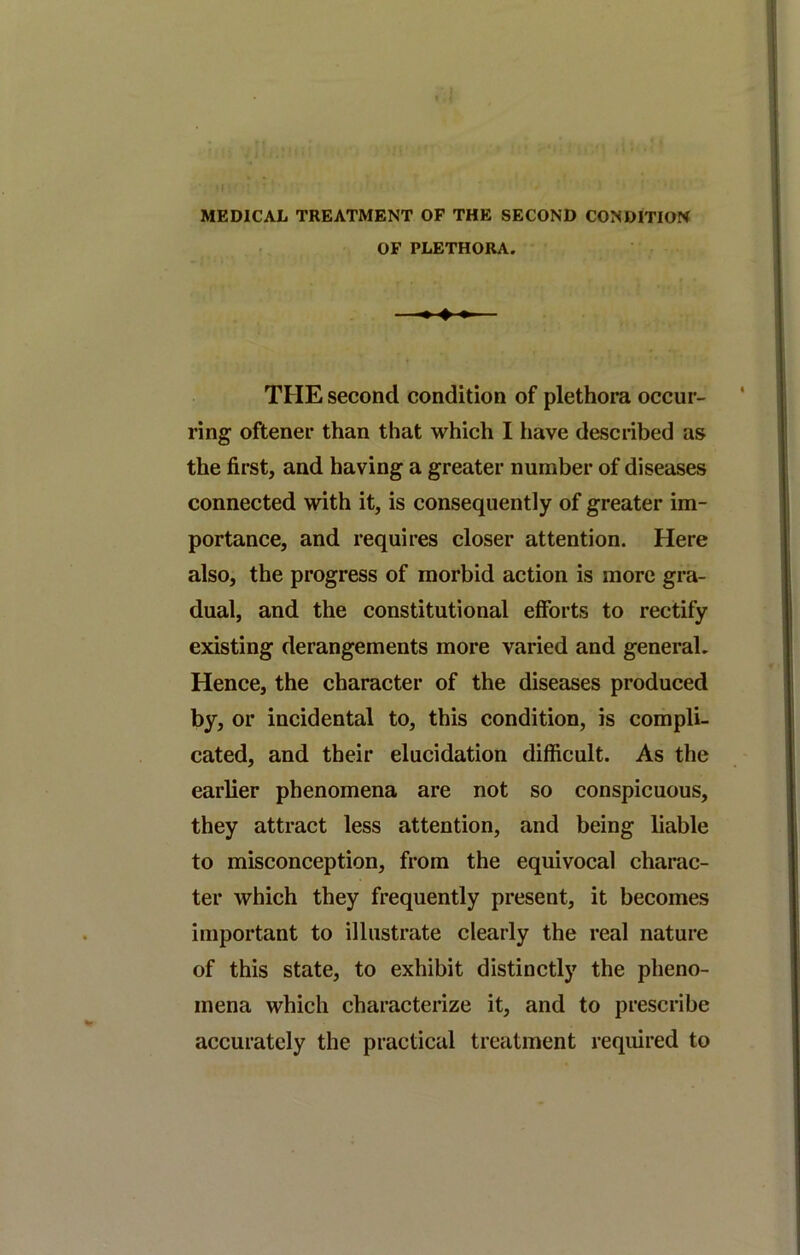 MEDICAL TREATMENT OP THE SECOND CONDITION OF PLETHORA. ♦♦♦ THE second condition of plethora occur- ring oftener than that which I have described as the first, and having a greater number of diseases connected with it, is consequently of greater im- portance, and requires closer attention. Here also, the progress of morbid action is more gra- dual, and the constitutional efforts to rectify existing derangements more varied and general. Hence, the character of the diseases produced by, or incidental to, this condition, is compli- cated, and their elucidation difficult. As the earlier phenomena are not so conspicuous, they attract less attention, and being liable to misconception, from the equivocal charac- ter which they frequently present, it becomes important to illustrate clearly the real nature of this state, to exhibit distinctly the pheno- mena which characterize it, and to prescribe accurately the practical treatment required to