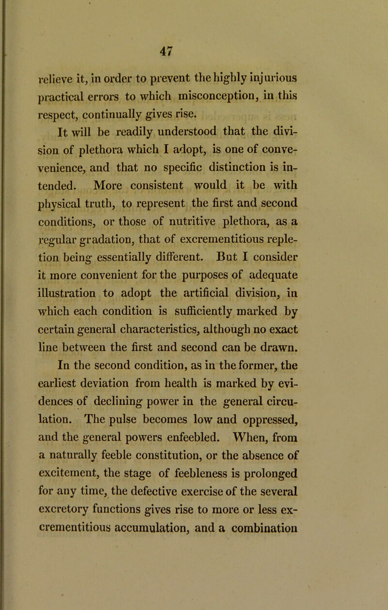 relieve it, in order to prevent the highly injurious practical errors to which misconception, in this respect, continually gives rise. It will be readily understood that the divi- sion of plethora which I adopt, is one of conve- venience, and that no specific distinction is in- tended. More consistent would it be with physical truth, to represent the first and second conditions, or those of nutritive plethora, as a regular gradation, that of excrementitious reple- tion being essentially different. But I consider it more convenient for the purposes of adequate illustration to adopt the artificial division, in which each condition is sufficiently marked by certain general characteristics, although no exact line between the first and second can be drawn. In the second condition, as in the former, the earliest deviation from health is marked by evi- dences of declining power in the general circu- lation. The pulse becomes low and oppressed, and the general powers enfeebled. When, from a naturally feeble constitution, or the absence of excitement, the stage of feebleness is prolonged for any time, the defective exercise of the several excretory functions gives rise to more or less ex- crementitious accumulation, and a combination