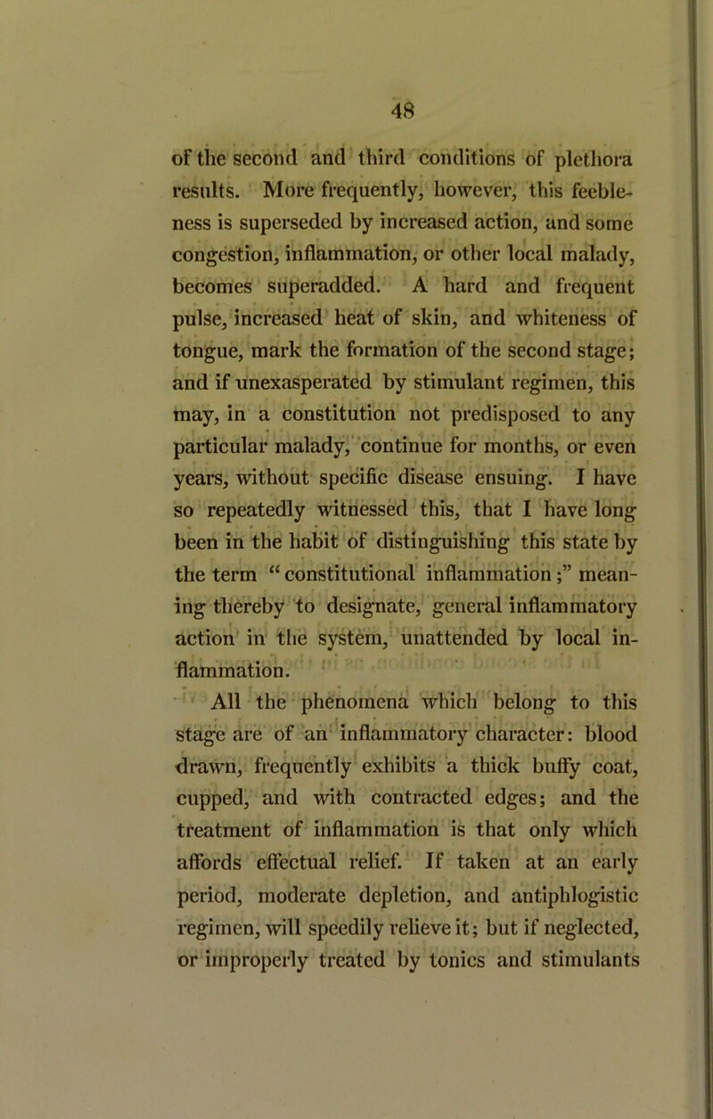 of the second and third conditions of plethora results. More frequently, however, this feeble- ness is superseded by increased action, and some congestion, inflammation, or other local malady, becomes superadded. A hard and frequent pulse, increased heat of skin, and whiteness of tongue, mark the formation of the second stage; and if unexasperated by stimulant regimen, this may, in a constitution not predisposed to any particular malady,* continue for months, or even years, without specific disease ensuing. I have so repeatedly witnessed this, that I have long been in the habit of distinguishing this state by the term “ constitutional' inflammationmean- ing thereby to designate, general inflammatory action' in' the system, unattended by local in- flammation. ' All the phenomena which belong to this * I stage are of an' inflammatory character: blood drawn, frequently exhibits a thick buffy coat, cupped, and with contracted edges; and the treatment of inflammation is that only which affords effectual relief. If taken at an early period, moderate depletion, and antiphlogistic regimen, will speedily reheve it; but if neglected, or improperly treated by tonics and stimulants