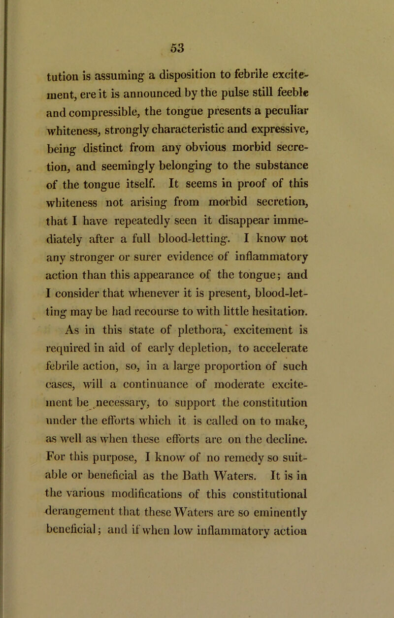 tutioii is assuming a disposition to febrile excite- ment, ere it is announced by the pulse still feeble and compressible, the tongue presents a peculiar whiteness, strongly characteristic and expressive, being distinct from any obvious morbid secre- tion, and seemingly belonging to the substance of the tongue itself. It seems in proof of this whiteness not arising from morbid secretion, that I have repeatedly seen it disappear imme- diately after a full blood-letting. I know not any stronger or surer evidence of inflammatory action than this appearance of the tongue; and I consider that whenever it is present, blood-let- ting may be had recourse to with little hesitation. As in this state of plethora,' excitement is required in aid of early depletion, to accelerate febrile action, so, in a large proportion of such cases, will a continuance of moderate excite- ment be necessary, to support the constitution under the efforts which it is called on to make, as well as when these efforts are on the decline. For this purpose, I know of no remedy so suit- able or beneficial as the Bath Waters. It is in the various modifications of this constitutional derangement that these Waters are so eminently beneficial; and if when low inflammatory action