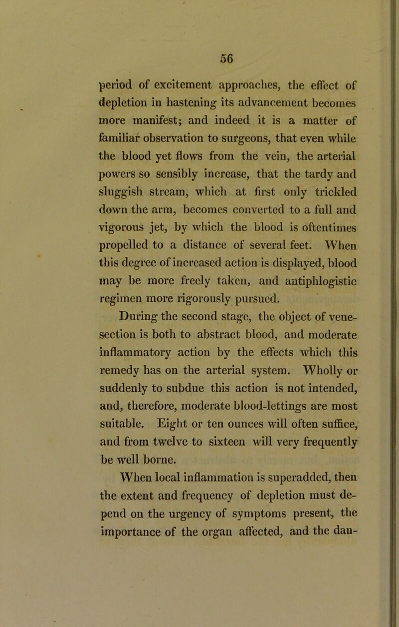 period of excitement approaclies, the effect of depletion in hastening its advancement becomes more manifest; and indeed it is a matter of familiar observation to surgeons, that even while the blood yet flows from the vein, the arteiial powers so sensibly increase, that the tardy and sluggish stream, which at first only trickled down the arm, becomes converted to a full and vigorous jet, by which the blood is oftentimes propelled to a distance of several feet. When this degree of increased action is displayed, blood may be more freely taken, and antiphlogistic regimen more rigorously pursued. During the second stage, the object of vene- section is both to abstract blood, and moderate inflammatory action by the effects which this remedy has on the arterial system. Wholly or suddenly to subdue this action is not intended, and, therefore, moderate blood-lettings are most suitable. Eight or ten ounces will often sufiice, and from twelve to sixteen will very frequently be well borne. When local inflammation is superadded, then the extent and frequency of depletion must de- pend on the urgency of symptoms present, the importance of the organ affected, and the dan-