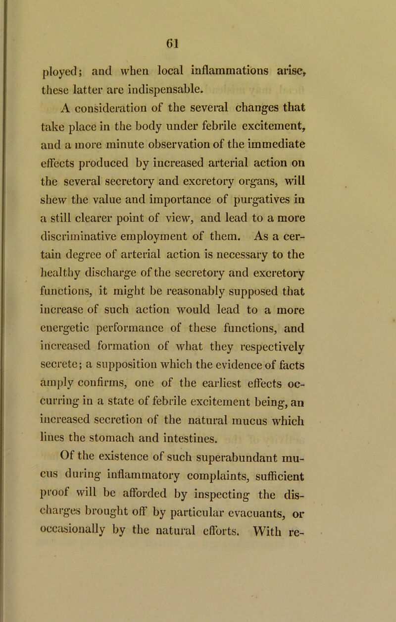 ployed; and when local inflammations arise, these latter are indispensable. A consideration of the several changes that take place in the body under febrile excitement, and a more minute observation of the immediate effects produced by increased arterial action on the several secretory and excretory organs, will shew the value and importance of purgatives in a still clearer point of view, and lead to a more discriminative employment of them. As a cer- tain degree of arterial action is necessary to the healthy discharge of the secretory and excretory functions, it might be reasonably supposed that increase of such action would lead to a more energetic performance of these functions, and increased formation of what they respectively secrete; a supposition which the evidence of facts amply confirms, one of the earliest effects oc- curring in a state of febrile excitement being, an increased secretion of the natural mucus which lines the stomach and intestines. Of the existence of such superabundant mu- cus during inflammatory complaints, sufficient proof will be afforded by inspecting the dis- charges brought off by particular evacuants, or occasionally by the natural efforts. With re-