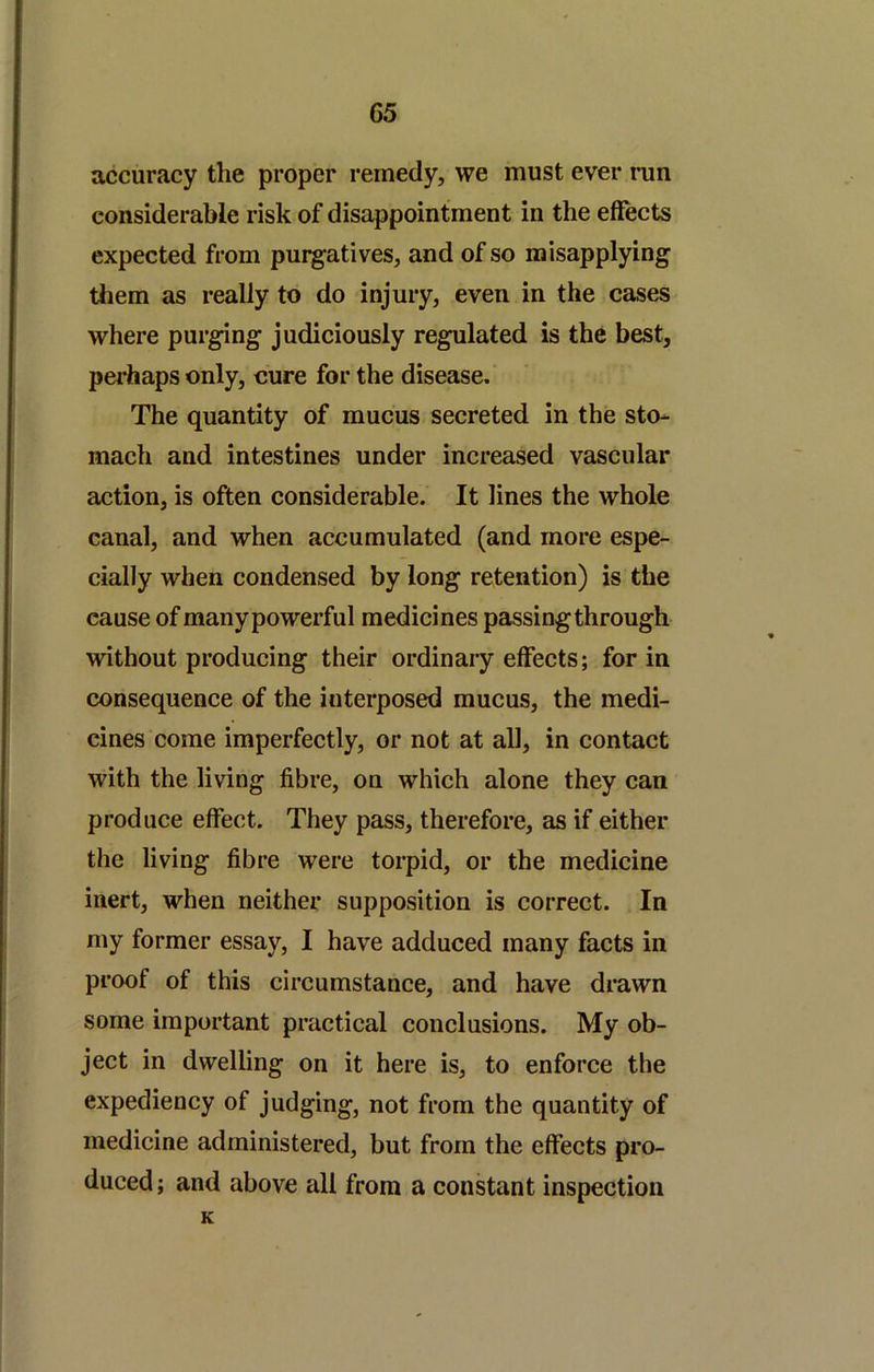 accuracy the proper remedy, we must ever run considerable risk of disappointment in the effects expected from pui^atives, and of so misapplying them as really to do injury, even in the cases where purging judiciously regulated is the best, perhaps only, cure for the disease. The quantity of mucus secreted in the sto- mach and intestines under increased vascular action, is often considerable. It lines the whole canal, and when accumulated (and more espe- cially when condensed by long retention) is the cause of manypowerful medicines passing through without producing their ordinary effects; for in consequence of the interposed mucus, the medi- cines come imperfectly, or not at all, in contact with the living fibre, on which alone they can produce effect. They pass, therefore, as if either the living fibre were torpid, or the medicine inert, when neither supposition is correct. In my former essay, I have adduced many facts in proof of this circumstance, and have drawn some important practical conclusions. My ob- ject in dwelling on it here is, to enforce the expediency of judging, not from the quantity of medicine administered, but from the effects pro- duced; and above all from a constant inspection K