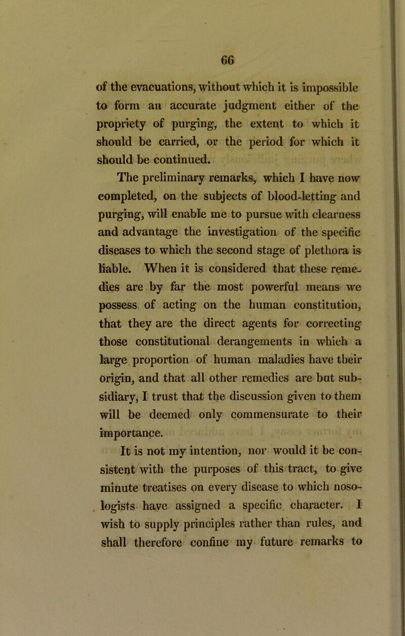 of the evacuations, without which it is impossible to form an accurate judgment either of the propriety of purging, the extent to which it should be carried, or the period for which it should be continued. The preliminary remarkSj which I have now completed, on the subjects of blood-letting and purging, will enable me to pursue with clearness and advantage the investigation of the specific diseases to which the second stage of plethora is liable. When it is considered that these reme- dies are by far the most powerful means we possess of acting on the human constitution, that they are the direct agents for correcting those constitutional derangements in which a large proportion of human maladies have their Origin, and that all other remedies are but sub- sidiary, I trust that the discussion given to them will be deemed only commensurate to their importance. It is not my intention, nor would it be con- sistent with the purposes of this tract, to give minute treatises on every disease to which noso- logists have assigned a specific character. I wish to supply principles rather than rules, and shall therefore confine my- future remarks to