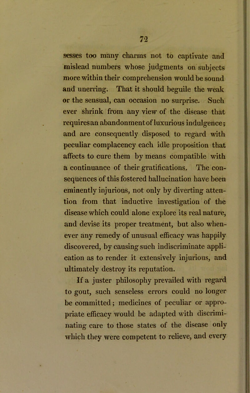 sesses too many charms not to captivate and mislead numbers whose judgments on subjects more within their comprehension would be sound and unerring. That it should beguile the weak or the sensual, can occasion no surprise. Such ever shrink from any view of the disease that requires an abandonment of luxurious indulgence; and are consequently disposed to regard with peculiar complacency each idle proposition that affects to cure them by means compatible with a continuance of their gratifications. The con- sequences of this fostered hallucination have been eminently injurious, not only by diverting atten- tion from that inductive investigation of the disease which could alone explore its real nature, and devise its proper treatment, but also when- ever any remedy of unusual efficacy was happily discovered, by causing such indiscriminate appli- cation as to render it extensively injurious, and ultimately destroy its reputation. If a jlister philosophy prevailed with regard to gout, such senseless errors could no longer be committed; medicines of peculiar or appro- priate efficacy would be adapted with discrimi- nating care to those states of the disease only which they were competent to relieve, and every