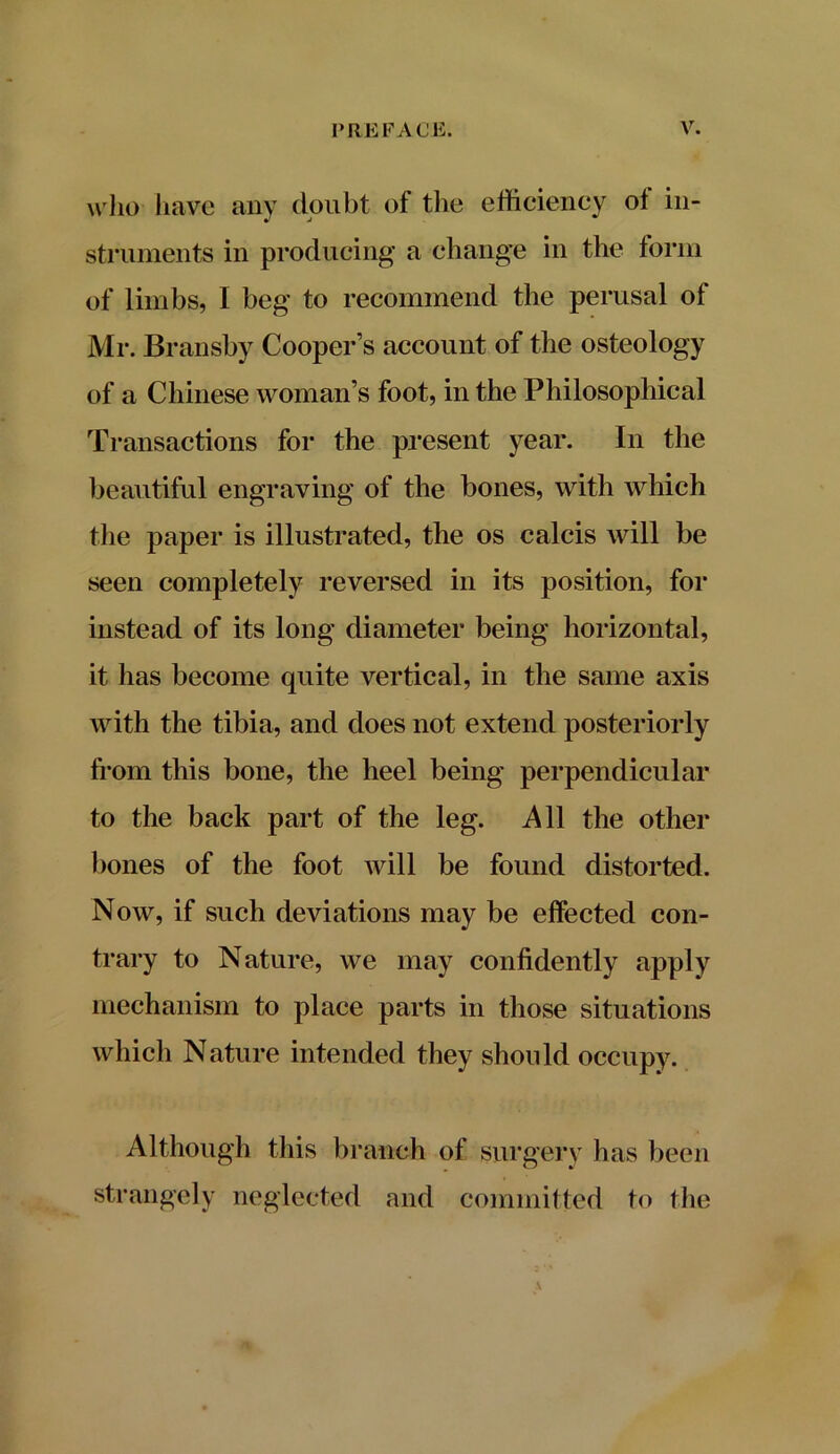 who have any doubt of the efficiency ot in- struments in producing a change in the form of limbs, I beg to recommend the perusal of Mr. Bransby Cooper’s account of the osteology of a Chinese woman’s foot, in the Philosophical Transactions for the present year. In the beautiful engraving of the bones, with which the paper is illustrated, the os calcis will be seen completely reversed in its position, for instead of its long diameter being horizontal, it has become quite vertical, in the same axis with the tibia, and does not extend posteriorly from this bone, the heel being perpendicular to the back part of the leg. All the other bones of the foot will be found distorted. Now, if such deviations may be effected con- trary to Nature, we may confidently apply mechanism to place parts in those situations which Nature intended they should occupy. Although this branch of surgery has been strangely neglected and committed to the