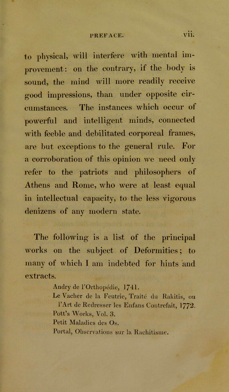 to physical, will interfere with mental im- provement: on the contrary, if the body is sound, the mind will more readily receive good impressions, than under opposite cir- cumstances. The instances which occur of powerful and intelligent minds, connected with feeble and debilitated corporeal frames, are but exceptions to the general rule. For a corroboration of this opinion we need only refer to the patriots and philosophers of Athens and Rome, who were at least equal in intellectual capacity, to the less vigorous denizens of any modern state. The following is a list of the principal works on the subject of Deformities; to many of which I am indebted for hints and extracts. Andry tie l’Orthopedie, 1741. Le Vacher de la Feutrie, Traite du Rakitis, on l’Art de Redresser les Enfans Contrefait, 1772- Pott’s Works, Vol. 3. Petit Maladies des Os. Portal, Observations sur la Rachitisme.