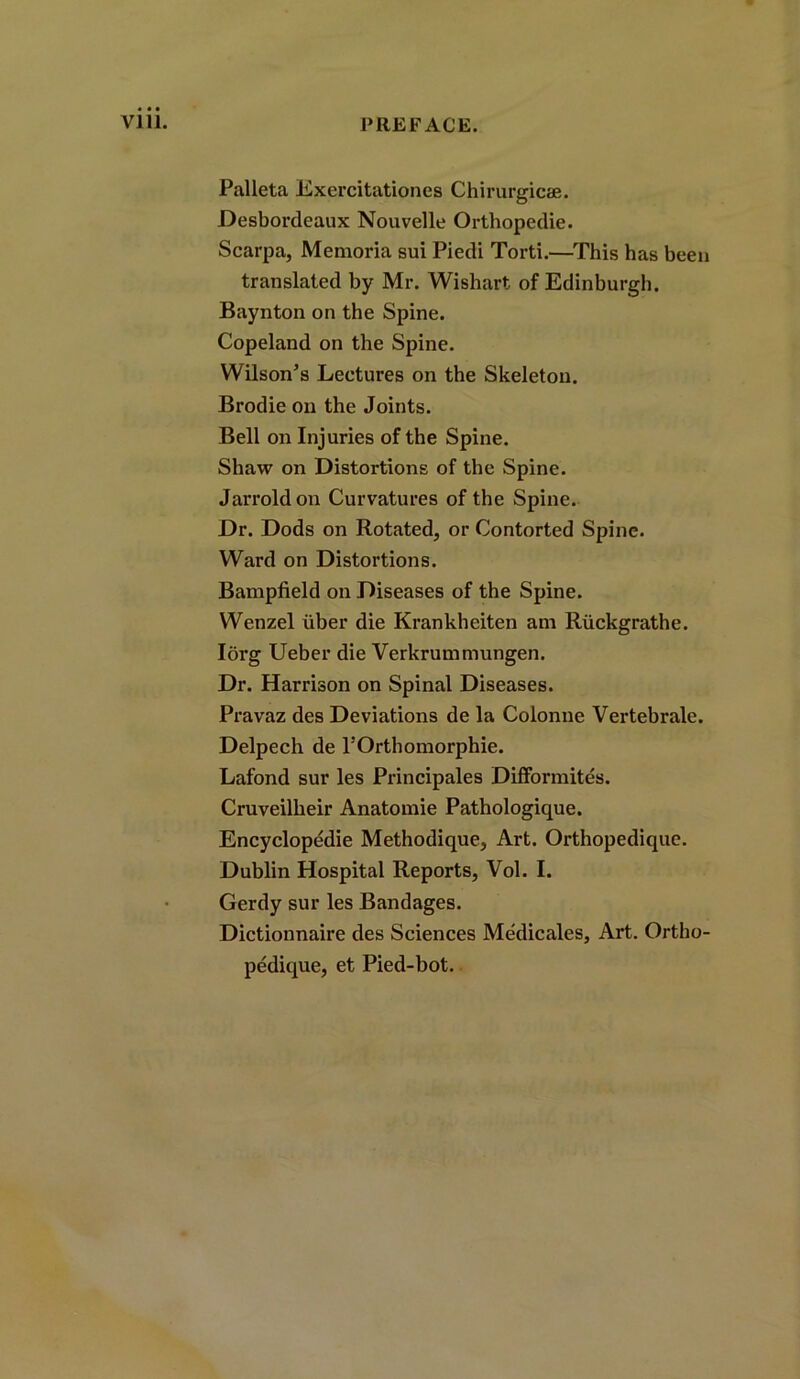 Palleta Exercitationes Chirurgicse. Desbordeaux Nouvelle Orthopedie. Scarpa, Memoria sui Piedi Torti.—This has been translated by Mr. Wishart of Edinburgh. Baynton on the Spine. Copeland on the Spine. Wilson’s Lectures on the Skeleton. Brodie on the Joints. Bell on Injuries of the Spine. Shaw on Distortions of the Spine. Jarroldon Curvatures of the Spine. Dr. Dods on Rotated, or Contorted Spine. Ward on Distortions. Bampfield on Diseases of the Spine. Wenzel iiber die Krankheiten am Riickgrathe. Iorg Ueber die Verkrummungen. Dr. Harrison on Spinal Diseases. Pravaz des Deviations de la Colonne Vertebrale. Delpech de l'Orthomorphie. Lafond sur les Principales Difformites. Cruveillieir Anatomie Pathologique. Encyclopedic Methodique, Art. Orthopedique. Dublin Hospital Reports, Vol. I. Gerdy sur les Bandages. Dictionnaire des Sciences Medicales, Art. Ortho- pedique, et Pied-bot.