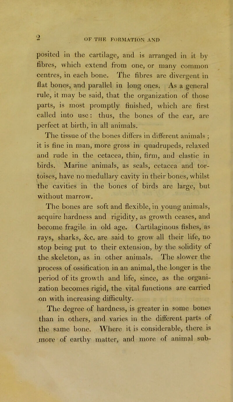 9 posited in the cartilage, and is arranged in it by fibres, which extend from one, or many common centres, in each bone. The fibres are divergent in flat bones, and parallel in long ones. As a general rule, it may be said, that the organization of those parts, is most promptly finished, which are first called into use: thus, the bones of the ear, are perfect at birth, in all animals. The tissue of the bones differs in different animals ; it is fine in man, more gross in quadrupeds, relaxed and rude in the cetacea, thin, firm, and elastic in birds. Marine animals, as seals, cetacea and tor- toises, have no medullary cavity in their bones, whilst the cavities in the bones of birds are large, but without marrow. The bones are soft and flexible, in young animals, acquire hardness and rigidity, as growth ceases, and become fragile in old age. Cartilaginous fishes, as rays, sharks, &c. are said to grow all their life, no stop being put to their extension, by the solidity of the skeleton, as in other animals. The slower the process of ossification in an animal, the longer is the period of its growth and life, since, as the organi- zation becomes rigid, the vital functions are carried on with increasing difficulty. The degree of hardness, is greater in some bones than in others, and varies in the different parts of the same bone. Where it is considerable, there is more of earthy matter, and more of animal sub-