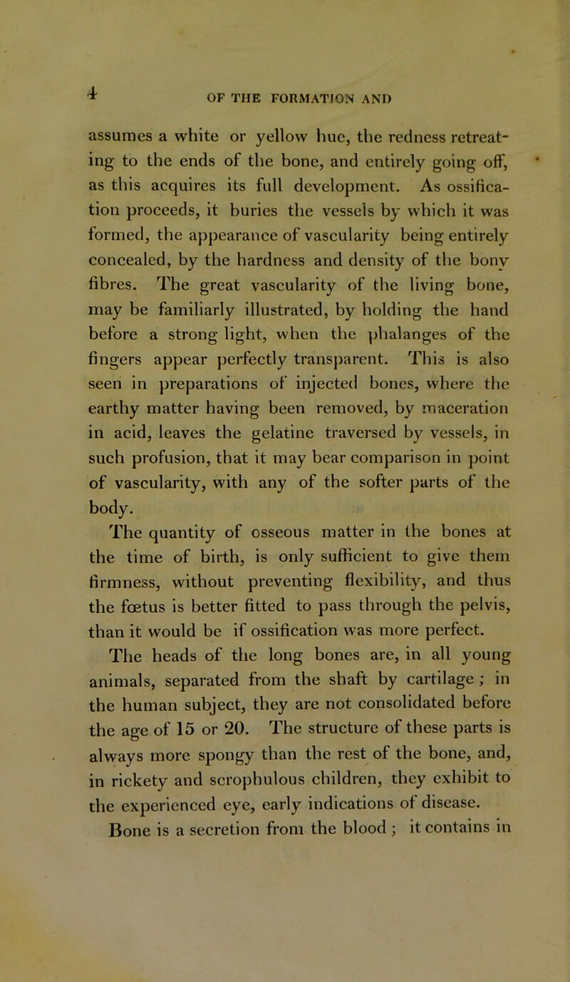 OF THE FORMATION AND assumes a white or yellow hue, the redness retreat- ing to the ends of the bone, and entirely going off, as this acquires its full development. As ossifica- tion proceeds, it buries the vessels by which it was formed, the appearance of vascularity being entirely concealed, by the hardness and density of the bony fibres. The great vascularity of the living bone, may be familiarly illustrated, by holding the hand before a strong light, when the phalanges of the fingers appear perfectly transparent. This is also seen in preparations of injected bones, where the earthy matter having been removed, by maceration in acid, leaves the gelatine traversed by vessels, in such profusion, that it may bear comparison in point of vascularity, with any of the softer parts of the body. The quantity of osseous matter in the bones at the time of birth, is only sufficient to give them firmness, without preventing flexibility, and thus the foetus is better fitted to pass through the pelvis, than it would be if ossification was more perfect. The heads of the long bones are, in all young animals, separated from the shaft by cartilage ; in the human subject, they are not consolidated before the age of 15 or 20. The structure of these parts is always more spongy than the rest of the bone, and, in rickety and scrophulous children, they exhibit to the experienced eye, early indications of disease. Bone is a secretion from the blood ; it contains in