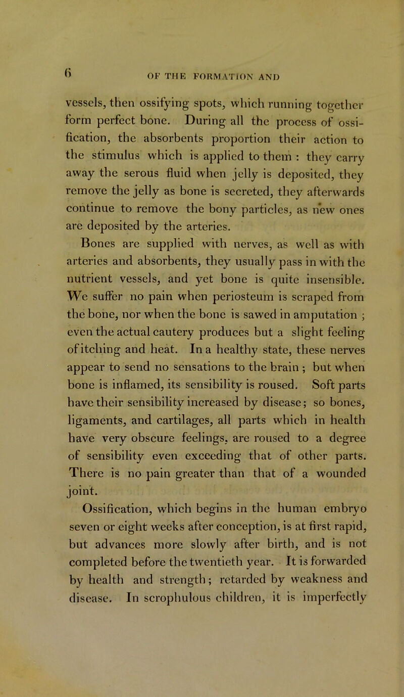 vessels, then ossifying spots, which running together form perfect bone. During all the process of ossi- fication, the absorbents proportion their action to the stimulus which is applied to them : they carry away the serous fluid when jelly is deposited, they remove the jelly as bone is secreted, they afterwards continue to remove the bony particles, as new ones are deposited by the arteries. Bones are supplied with nerves, as well as with arteries and absorbents, they usually pass in with the nutrient vessels, and yet bone is quite insensible. We suffer no pain when periosteum is scraped from the bone, nor when the bone is sawed in amputation ; even the actual cautery produces but a slight feeling of itching and heat. In a healthy state, these nerves appear to send no sensations to the brain ; but when bone is inflamed, its sensibility is roused. Soft parts have their sensibility increased by disease; so bones, ligaments, and cartilages, all parts which in health have very obscure feelings, are roused to a degree of sensibility even exceeding that of other parts. There is no pain greater than that of a wounded joint. Ossification, which begins in the human embryo seven or eight weeks after conception, is at first rapid, but advances more slowly after birth, and is not completed before the twentieth year. It is forwarded by health and strength; retarded by weakness and disease. In scrophulous children, it is imperfectly