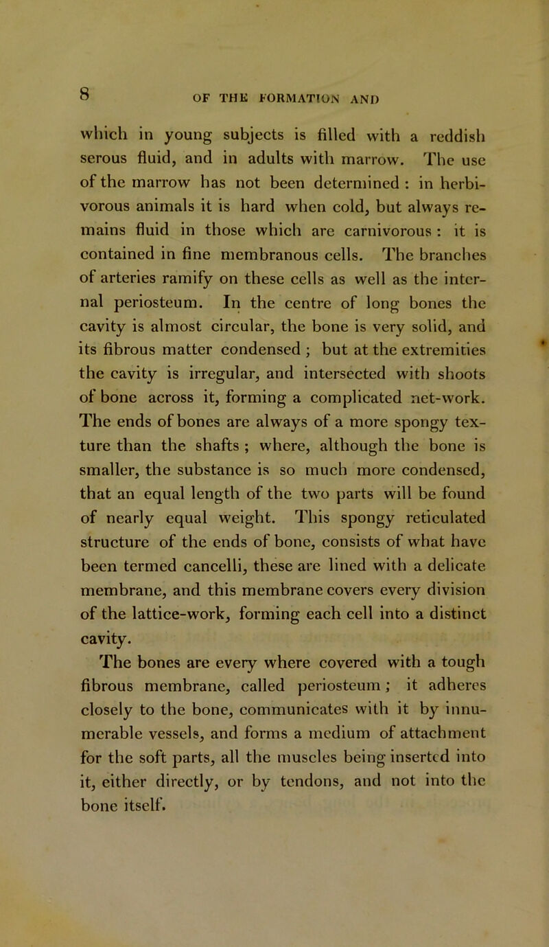 which in young subjects is filled with a reddish serous fluid, and in adults with marrow. The use of the marrow has not been determined : in herbi- vorous animals it is hard when cold, but always re- mains fluid in those which are carnivorous : it is contained in fine membranous cells. The branches of arteries ramify on these cells as well as the inter- nal periosteum. In the centre of long bones the cavity is almost circular, the bone is very solid, and its fibrous matter condensed ; but at the extremities the cavity is irregular, and intersected with shoots of bone across it, forming a complicated net-work. The ends of bones are always of a more spongy tex- ture than the shafts ; where, although the bone is smaller, the substance is so much more condensed, that an equal length of the two parts will be found of nearly equal weight. This spongy reticulated structure of the ends of bone, consists of what have been termed cancelli, these are lined with a delicate membrane, and this membrane covers every division of the lattice-work, forming each cell into a distinct cavity. The bones are every where covered with a tough fibrous membrane, called periosteum; it adheres closely to the bone, communicates with it by innu- merable vessels, and forms a medium of attachment for the soft parts, all the muscles being inserted into it, either directly, or by tendons, and not into the bone itself.