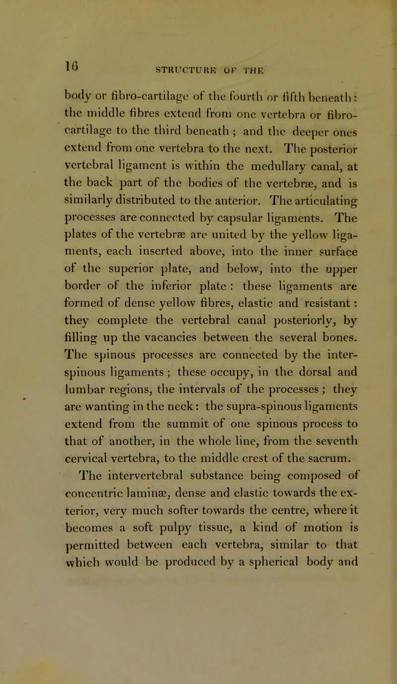 10 STRUCTURE OK 1’HE body or fibro-cartilage of the fourth or fifth beneath: the middle fibres extend from one vertebra or fibro- cartilage to the third beneath ; and the deeper ones extend from one vertebra to the next. The posterior vertebral ligament is within the medullary canal, at the back part of the bodies of the vertebrae, and is similarly distributed to the anterior. The articulating processes are connected by capsular ligaments. The plates of the vertebrae are united by the yellow liga- ments, each inserted above, into the inner surface of the superior plate, and below, into the upper border of the inferior plate : these ligaments are formed of dense yellow fibres, elastic and resistant: they complete the vertebral canal posteriorly, by filling up the vacancies between the several bones. The spinous processes are connected by the inter- spinous ligaments ; these occupy, in the dorsal and lumbar regions, the intervals of the processes; they are wanting in the neck: the supra-spinous ligaments extend from the summit of one spinous process to that of another, in the whole line, from the seventh cervical vertebra, to the middle crest of the sacrum. The intervertebral substance being composed of concentric laminae, dense and elastic towards the ex- terior, very much softer towards the centre, where it becomes a soft pulpy tissue, a kind of motion is permitted between each vertebra, similar to that which would be produced by a spherical body and