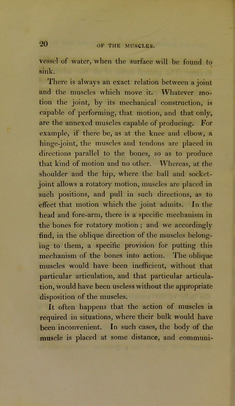 vessel of water, when the surface will be found to sink. There is always an exact relation between a joint and the muscles which move it. Whatever mo- tion the joint, by its mechanical construction, is capable of performing, that motion, and that only, are the annexed muscles capable of producing. For example, if there be, as at the knee and elbow, a hinge-joint, the muscles and tendons are placed in directions parallel to the bones, so as to produce that kind of motion and no other. Whereas, at the shoulder and the hip, where the ball and socket- joint allows a rotatory motion, muscles are placed in such positions, and pull in such directions, as to effect that motion which the joint admits. In the head and fore-arm, there is a specific mechanism in the bones for rotatory motion ; and we accordingly find, in the oblique direction of the muscles belong- ing to them, a specific provision for putting this mechanism of the bones into action. The oblique muscles would have been inefficient, without that particular articulation, and that particular articula- tion, would have been useless without the appropriate disposition of the muscles. It often happens that the action of muscles is required in situations, where their bulk would have been inconvenient. In such cases, the body of the muscle is placed at some distance, and communi-