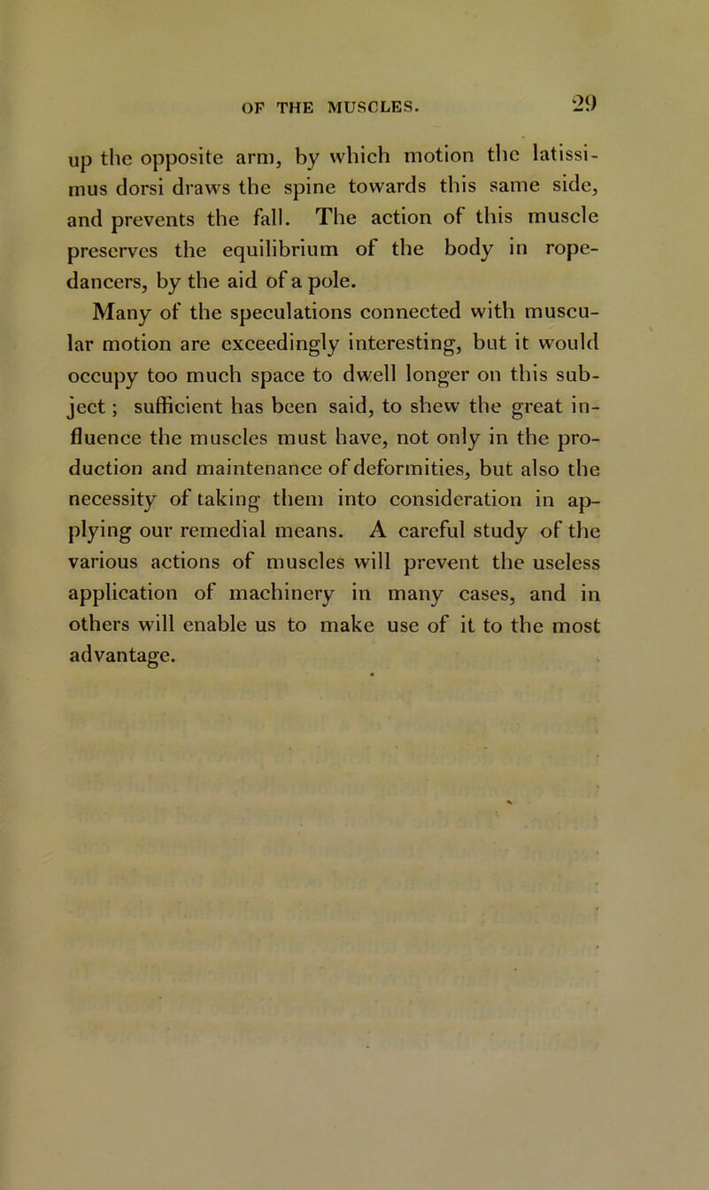 up the opposite arm, by which motion the latissi- mus dorsi draws the spine towards this same side, and prevents the fall. The action of this muscle preserves the equilibrium of the body in rope- dancers, by the aid of a pole. Many of the speculations connected with muscu- lar motion are exceedingly interesting, but it would occupy too much space to dwell longer on this sub- ject ; sufficient has been said, to shew the great in- fluence the muscles must have, not only in the pro- duction and maintenance of deformities, but also the necessity of taking them into consideration in ap- plying our remedial means. A careful study of the various actions of muscles will prevent the useless application of machinery in many cases, and in others will enable us to make use of it to the most advantage.