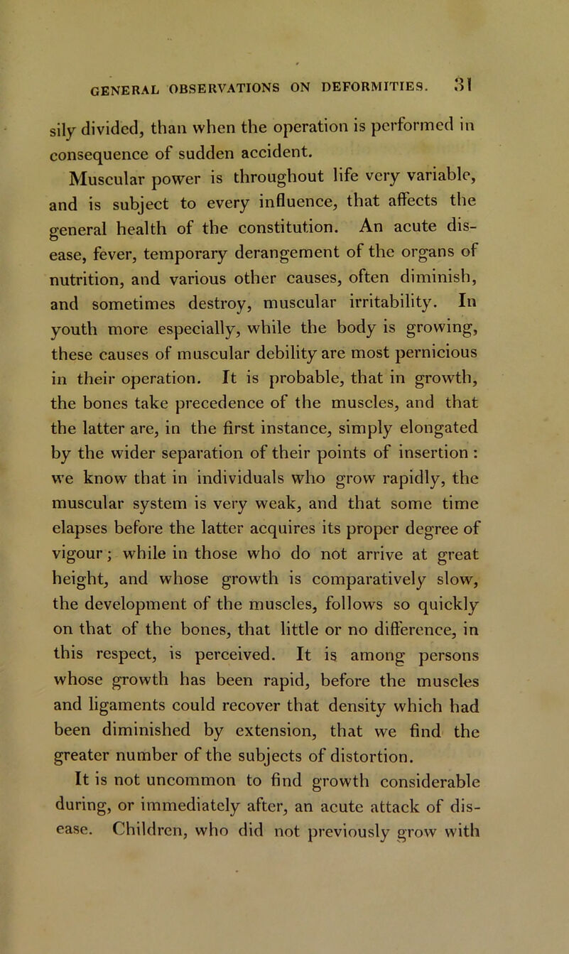 sily divided, than when the operation is performed in consequence of sudden accident. Muscular power is throughout life very variable, and is subject to every influence, that affects the general health of the constitution. An acute dis- ease, fever, temporary derangement of the organs of nutrition, and various other causes, often diminish, and sometimes destroy, muscular irritability. In youth more especially, while the body is growing, these causes of muscular debility are most pernicious in their operation. It is probable, that in growth, the bones take precedence of the muscles, and that the latter are, in the first instance, simply elongated by the wider separation of their points of insertion : we know that in individuals who grow rapidly, the muscular system is very weak, and that some time elapses before the latter acquires its proper degree of vigour; while in those who do not arrive at great height, and whose growth is comparatively slow, the development of the muscles, follows so quickly on that of the bones, that little or no difference, in this respect, is perceived. It is among persons whose growth has been rapid, before the muscles and ligaments could recover that density which had been diminished by extension, that we find the greater number of the subjects of distortion. It is not uncommon to find growth considerable during, or immediately after, an acute attack of dis- ease. Children, who did not previously grow with