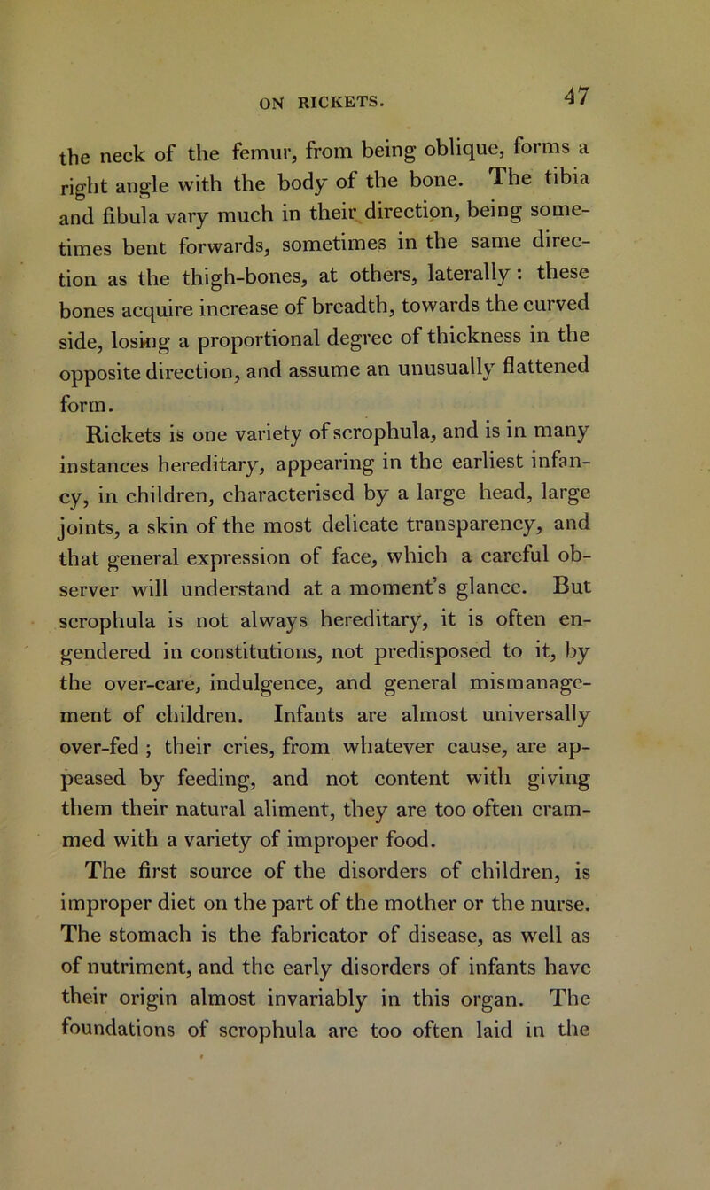the neck of the femur, from being oblique, forms a right angle with the body of the bone. The tibia and fibula vary much in their direction, being some- times bent forwards, sometimes in the same direc- tion as the thigh-bones, at others, laterally : these bones acquire increase of breadth, towards the curved side, losing a proportional degree of thickness in the opposite direction, and assume an unusually flattened form. Rickets is one variety of scrophula, and is in many instances hereditary, appearing in the earliest infan- cy, in children, characterised by a large head, large joints, a skin of the most delicate transparency, and. that general expression of face, which a careful ob- server will understand at a moment’s glance. Rut scrophula is not always hereditary, it is often en- gendered in constitutions, not predisposed to it, by the over-care, indulgence, and general mismanage- ment of children. Infants are almost universally over-fed ; their cries, from whatever cause, are ap- peased by feeding, and not content with giving them their natural aliment, they are too often cram- med with a variety of improper food. The first source of the disorders of children, is improper diet on the part of the mother or the nurse. The stomach is the fabricator of disease, as well as of nutriment, and the early disorders of infants have their origin almost invariably in this organ. The foundations of scrophula are too often laid in the