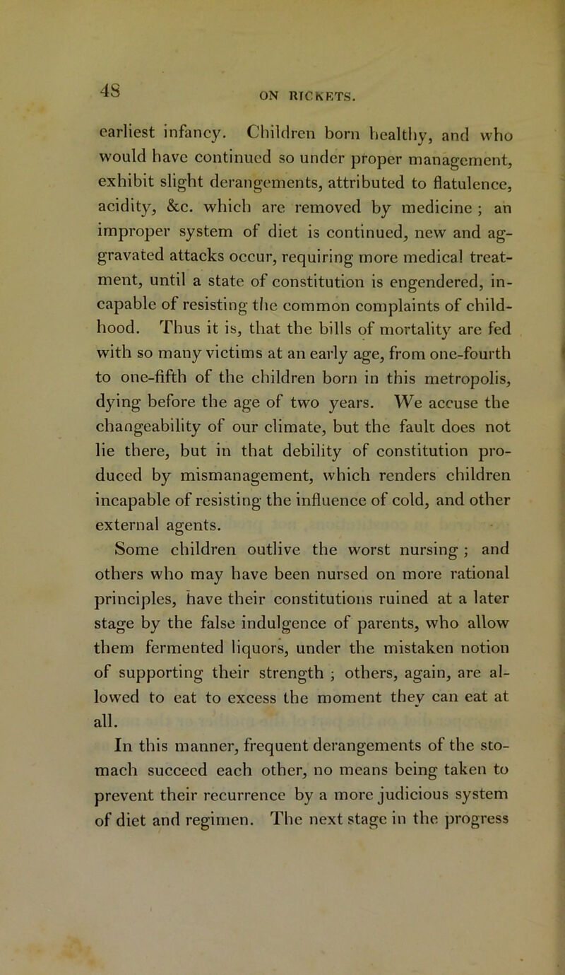 4S ON RICKETS. earliest infancy. Children born healthy, and who would have continued so under proper management, exhibit slight derangements, attributed to flatulence, acidity, &c. which are removed by medicine ; an improper system of diet is continued, new and ag- gravated attacks occur, requiring more medical treat- ment, until a state of constitution is engendered, in- capable of resisting the common complaints of child- hood. Thus it is, that the bills of mortality are fed with so many victims at an early age, from one-fourth to one-fifth of the children born in this metropolis, dying before the age of two years. We accuse the changeability of our climate, but the fault does not lie there, but in that debility of constitution pro- duced by mismanagement, which renders children incapable of resisting the influence of cold, and other external agents. Some children outlive the worst nursing ; and others who may have been nursed on more rational principles, have their constitutions ruined at a later stage by the false indulgence of parents, who allow them fermented liquors, under the mistaken notion of supporting their strength ; others, again, are al- lowed to eat to excess the moment they can eat at all. In this manner, frequent derangements of the sto- mach succeed each other, no means being taken to prevent their recurrence by a more judicious system of diet and regimen. The next stage in the progress