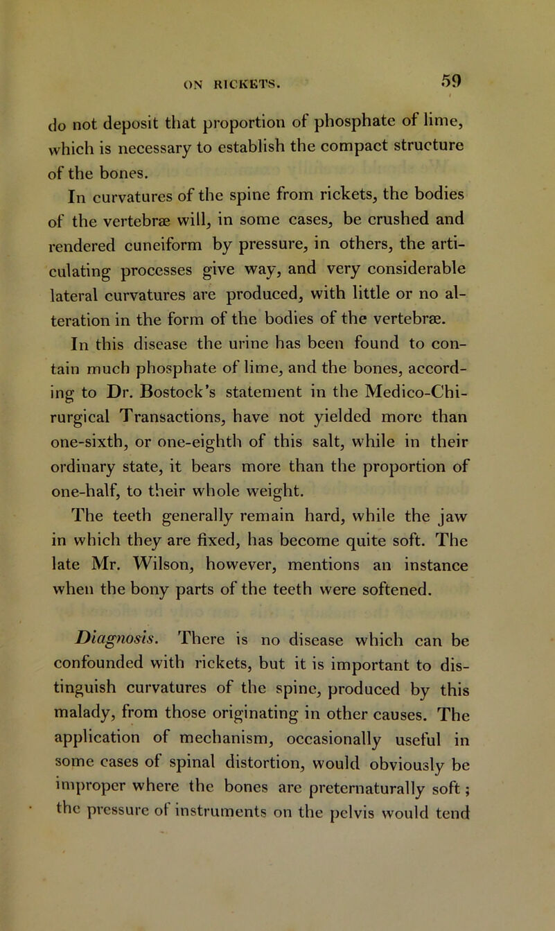 do not deposit that proportion of phosphate of lime, which is necessary to establish the compact structure of the bones. In curvatures of the spine from rickets, the bodies of the vertebrae will, in some cases, be crushed and rendered cuneiform by pressure, in others, the arti- culating processes give way, and very considerable lateral curvatures are produced, with little or no al- teration in the form of the bodies of the vertebrae. In this disease the urine has been found to con- tain much phosphate of lime, and the bones, accord- ing to Dr. Bostock’s statement in the Medico-Chi- rurgical Transactions, have not yielded more than one-sixth, or one-eighth of this salt, while in their ordinary state, it bears more than the proportion of one-half, to their whole weight. The teeth generally remain hard, while the jaw in which they are fixed, has become quite soft. The late Mr. Wilson, however, mentions an instance when the bony parts of the teeth were softened. Diagnosis. There is no disease which can be confounded with rickets, but it is important to dis- tinguish curvatures of the spine, produced by this malady, from those originating in other causes. The application of mechanism, occasionally useful in some cases of spinal distortion, would obviously be improper where the bones are preternaturally soft; the pressure ol instruments on the pelvis would tend