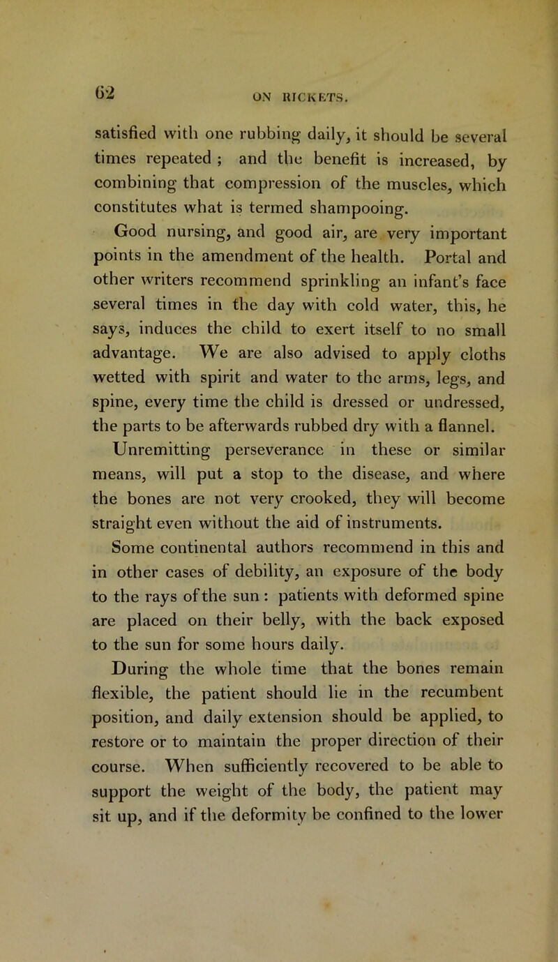 satisfied with one rubbing daily, it should be several times repeated ; and the benefit is increased, by combining that compression of the muscles, which constitutes what is termed shampooing. Good nursing, and good air, are very important points in the amendment of the health. Portal and other writers recommend sprinkling an infant’s face several times in the day with cold water, this, he says, induces the child to exert itself to no small advantage. We are also advised to apply cloths wetted with spirit and water to the arms, legs, and spine, every time the child is dressed or undressed, the parts to be afterwards rubbed dry with a flannel. Unremitting perseverance in these or similar means, will put a stop to the disease, and where the bones are not very crooked, they will become straight even without the aid of instruments. Some continental authors recommend in this and in other cases of debility, an exposure of the body to the rays of the sun : patients with deformed spine are placed on their belly, with the back exposed to the sun for some hours daily. During the whole time that the bones remain flexible, the patient should lie in the recumbent position, and daily extension should be applied, to restore or to maintain the proper direction of their course. When sufficiently recovered to be able to support the weight of the body, the patient may sit up, and if the deformity be confined to the lower