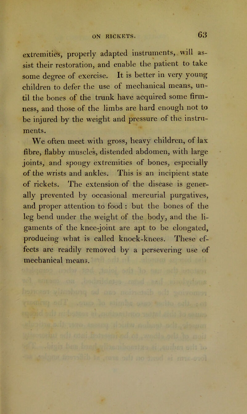 G.'i extremities, properly adapted instruments, will as- sist their restoration, and enable the patient to take some degree of exercise. It is better in very young children to defer the use of mechanical means, un- til the bones of the trunk have acquired some firm- ness, and those of the limbs are hard enough not to be injured by the weight and pressure of the instru- ments. We often meet with gross, heavy children, of lax fibre, flabby muscles, distended abdomen, with large joints, and spongy extremities of bones, especially of the wrists and ankles. This is an incipient state of rickets. The extension of the disease is gener- ally prevented by occasional mercurial purgatives, and proper attention to food : but the bones of the leg bend under the weight of the body, and the li- gaments of the knee-joint are apt to be elongated, producing what is called knock-knees. These ef- fects are readily removed by a persevering use of mechanical means.