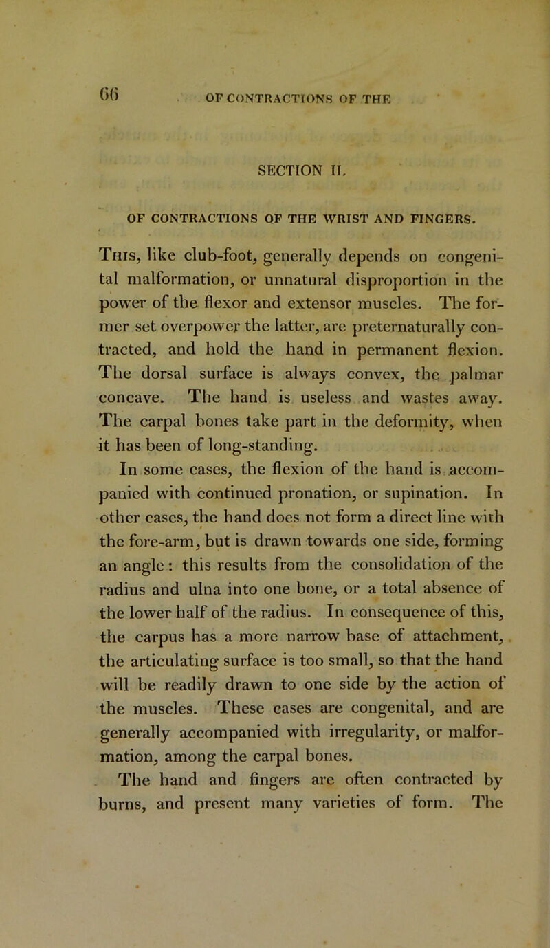 G(i SECTION II. OF CONTRACTIONS OF THE WRIST AND FINGERS. This, like club-foot, generally depends on congeni- tal malformation, or unnatural disproportion in the power of the flexor and extensor muscles. The for- mer set overpower the latter, are preternaturally con- tracted, and hold the hand in permanent flexion. The dorsal surface is always convex, the palmar concave. The hand is useless and wastes away. The carpal bones take part in the deformity, when it has been of long-standing. In some cases, the flexion of the hand is accom- panied with continued pronation, or supination. In other cases, the hand does not form a direct line with the fore-arm, but is drawn towards one side, forming an angle: this results from the consolidation of the radius and ulna into one bone, or a total absence of the lower half of the radius. In consequence of this, the carpus has a more narrow base of attachment, the articulating surface is too small, so that the hand will be readily drawn to one side by the action of the muscles. These cases are congenital, and are generally accompanied with irregularity, or malfor- mation, among the carpal bones. The hand and fingers are often contracted by burns, and present many varieties of form. The